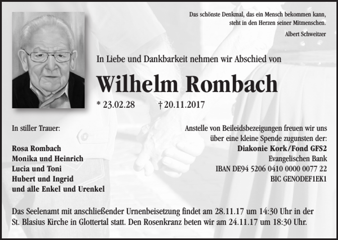 <p>Das schönste Denkmal, das ein Mensch bekommen kann,<br />steht in den Herzen seiner Mitmenschen.<br />Albert Schweitzer</p><p>In Liebe und Dankbarkeit nehmen wir Abschied von</p><p>Wilhelm Rombach<br />* 23.02.28<br />In stiller Trauer:<br />Rosa Rombach<br />Monika und Heinrich<br />Lucia und Toni<br />Hubert und Ingrid<br />und alle Enkel und Urenkel</p><p>† 20.11.2017<br />Anstelle von Beileidsbezeigungen freuen wir uns<br />über eine kleine Spende zugunsten der:<br />Diakonie Kork / Fond GFS2<br />Evangelischen Bank<br />IBAN DE94 5206 041077 22<br />BIC GENODEF1EK1</p><p>Das Seelenamt mit anschließender Urnenbeisetzung findet am 28.11.17 um 14:30 Uhr in der<br />St. Blasius Kirche in Glottertal statt. Den Rosenkranz beten wir am 24.11.17 um 18:30 Uhr.</p>