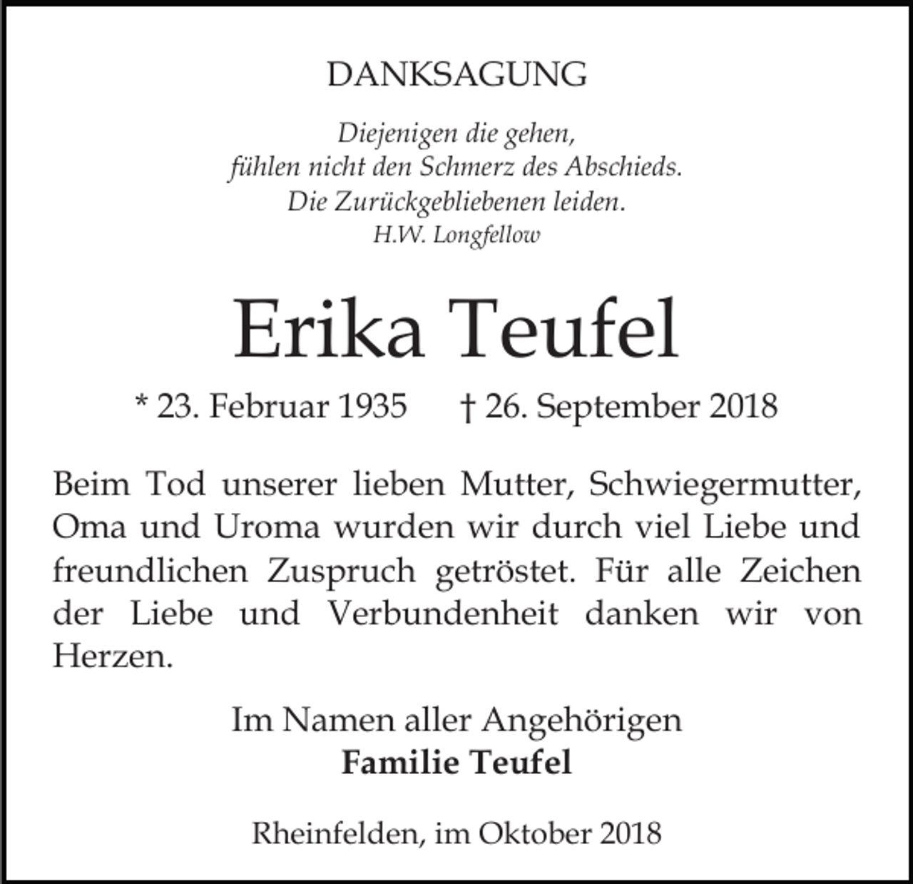 <p>DANKSAGUNG<br />Diejenigen die gehen,<br />fühlen nicht den Schmerz des Abschieds.<br />Die Zurückgebliebenen leiden.<br />H.W. Longfellow</p><p>Erika Teufel<br />* 23. Februar 1935</p><p>† 26. September 2018</p><p>Beim Tod unserer lieben Mutter, Schwiegermutter,<br />Oma und Uroma wurden wir durch viel Liebe und<br />freundlichen Zuspruch getröstet. Für alle Zeichen<br />der Liebe und Verbundenheit danken wir von<br />Herzen.<br />Im Namen aller Angehörigen<br />Familie Teufel<br />Rheinfelden, im Oktober 2018</p>