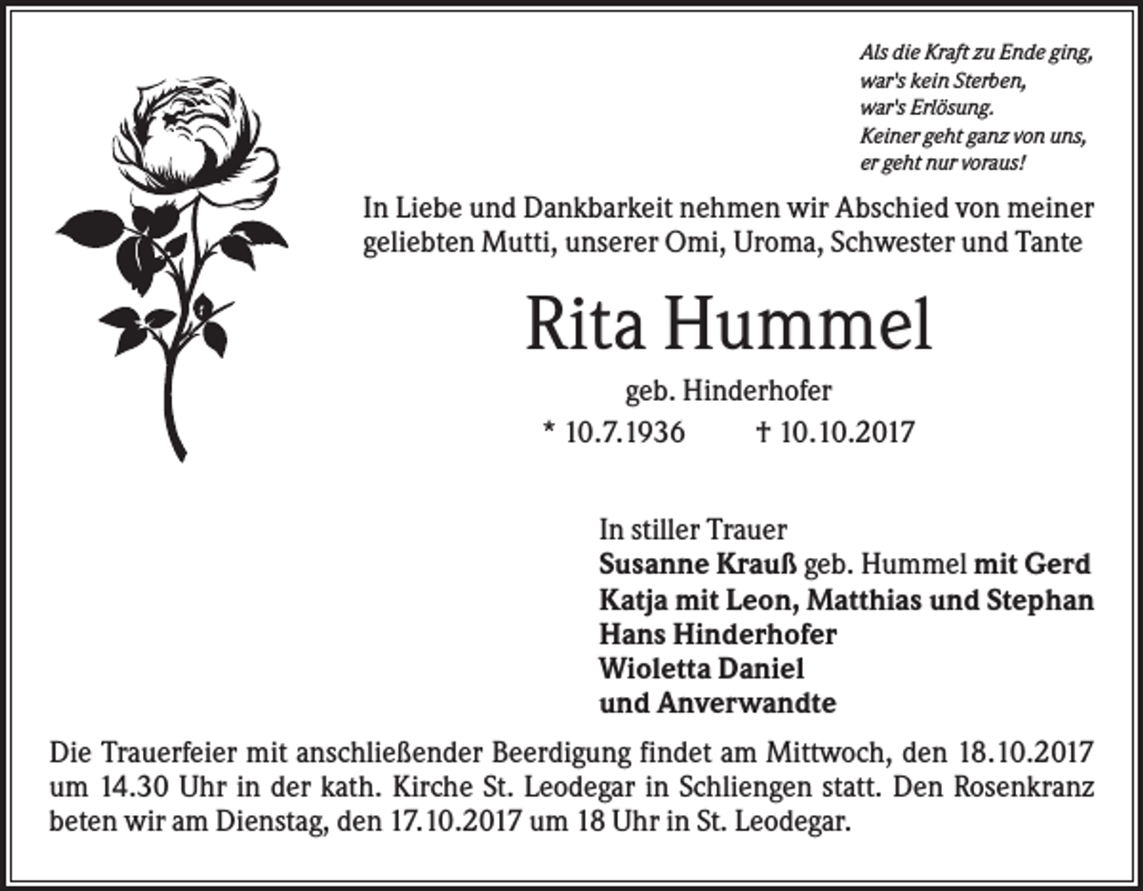 <p>Als die Kraft zu Ende ging,<br />war's kein Sterben,<br />war's Erlösung.<br />Keiner geht ganz von uns,<br />er geht nur voraus!</p><p>In Liebe und Dankbarkeit nehmen wir Abschied von meiner<br />geliebten Mutti, unserer Omi, Uroma, Schwester und Tante</p><p>Rita Hummel<br />geb. Hinderhofer<br />* 10.7.1936<br />† 10.10.2017<br />In stiller Trauer<br />Susanne Krauß geb. Hummel mit Gerd<br />Katja mit Leon, Matthias und Stephan<br />Hans Hinderhofer<br />Wioletta Daniel<br />und Anverwandte<br />Die Trauerfeier mit anschließender Beerdigung findet am Mittwoch, den 18.10.2017<br />um 14.30 Uhr in der kath. Kirche St. Leodegar in Schliengen statt. Den Rosenkranz<br />beten wir am Dienstag, den 17.10.2017 um 18 Uhr in St. Leodegar.</p>