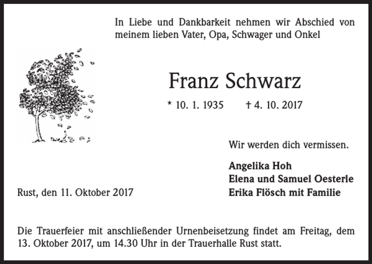 <p>In Liebe und Dankbarkeit nehmen wir Abschied von<br />meinem lieben Vater, Opa, Schwager und Onkel</p><p>Franz Schwarz<br />* 10. 1. 1935 † 4. 10. 2017</p><p>Wir werden dich vermissen.</p><p>Rust, den 11. Oktober 2017</p><p>Angelika Hoh<br />Elena und Samuel Oesterle<br />Erika Flösch mit Familie</p><p>Die Trauerfeier mit anschließender Urnenbeisetzung findet am Freitag, dem<br />13. Oktober 2017, um 14.30 Uhr in der Trauerhalle Rust statt.</p>