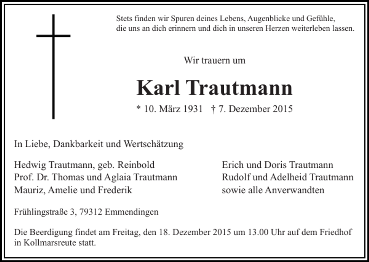 <p>Stets finden wir Spuren deines Lebens, Augenblicke und Gefühle,<br />die uns an dich erinnern und dich in unseren Herzen weiterleben lassen.</p><p>Wir trauern um</p><p>Karl Trautmann<br />* 10. März 1931 † 7. Dezember 2015<br />In Liebe, Dankbarkeit und Wertschätzung<br />Hedwig Trautmann, geb. Reinbold<br />Prof. Dr. Thomas und Aglaia Trautmann<br />Mauriz, Amelie und Frederik</p><p>Erich und Doris Trautmann<br />Rudolf und Adelheid Trautmann<br />sowie alle Anverwandten</p><p>Frühlingstraße 3, 79312 Emmendingen<br />Die Beerdigung findet am Freitag, den 18. Dezember 2015 um 13.00 Uhr auf dem Friedhof<br />in Kollmarsreute statt.</p>