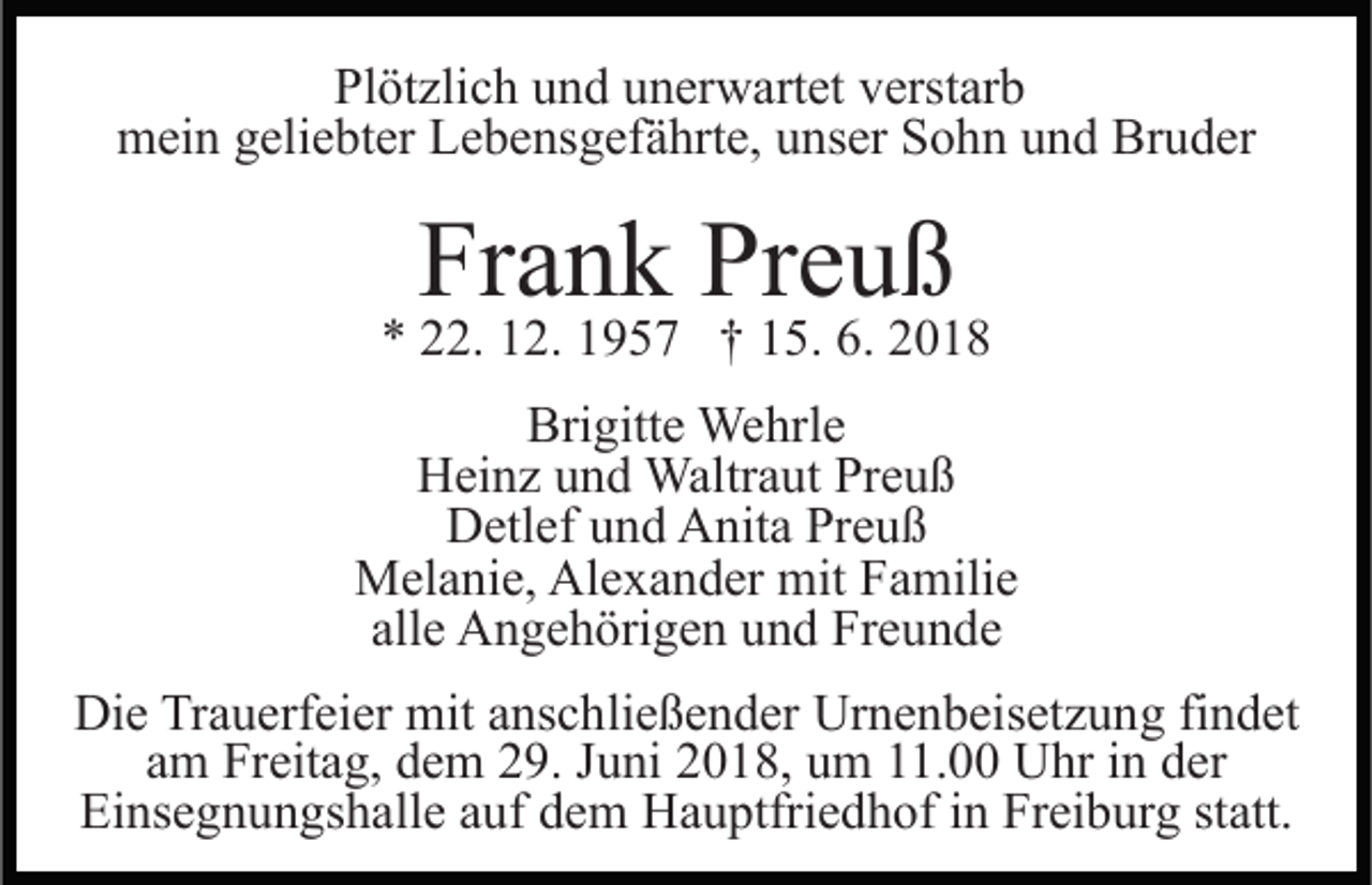 <p>Plötzlich und unerwartet verstarb<br />mein geliebter Lebensgefährte, unser Sohn und Bruder</p><p>Frank Preuß</p><p>* 22. 12. 1957 † 15. 6. 2018<br />Brigitte Wehrle<br />Heinz und Waltraut Preuß<br />Detlef und Anita Preuß<br />Melanie, Alexander mit Familie<br />alle Angehörigen und Freunde<br />Die Trauerfeier mit anschließender Urnenbeisetzung findet<br />am Freitag, dem 29. Juni 2018, um 11.00 Uhr in der<br />Einsegnungshalle auf dem Hauptfriedhof in Freiburg statt.</p>