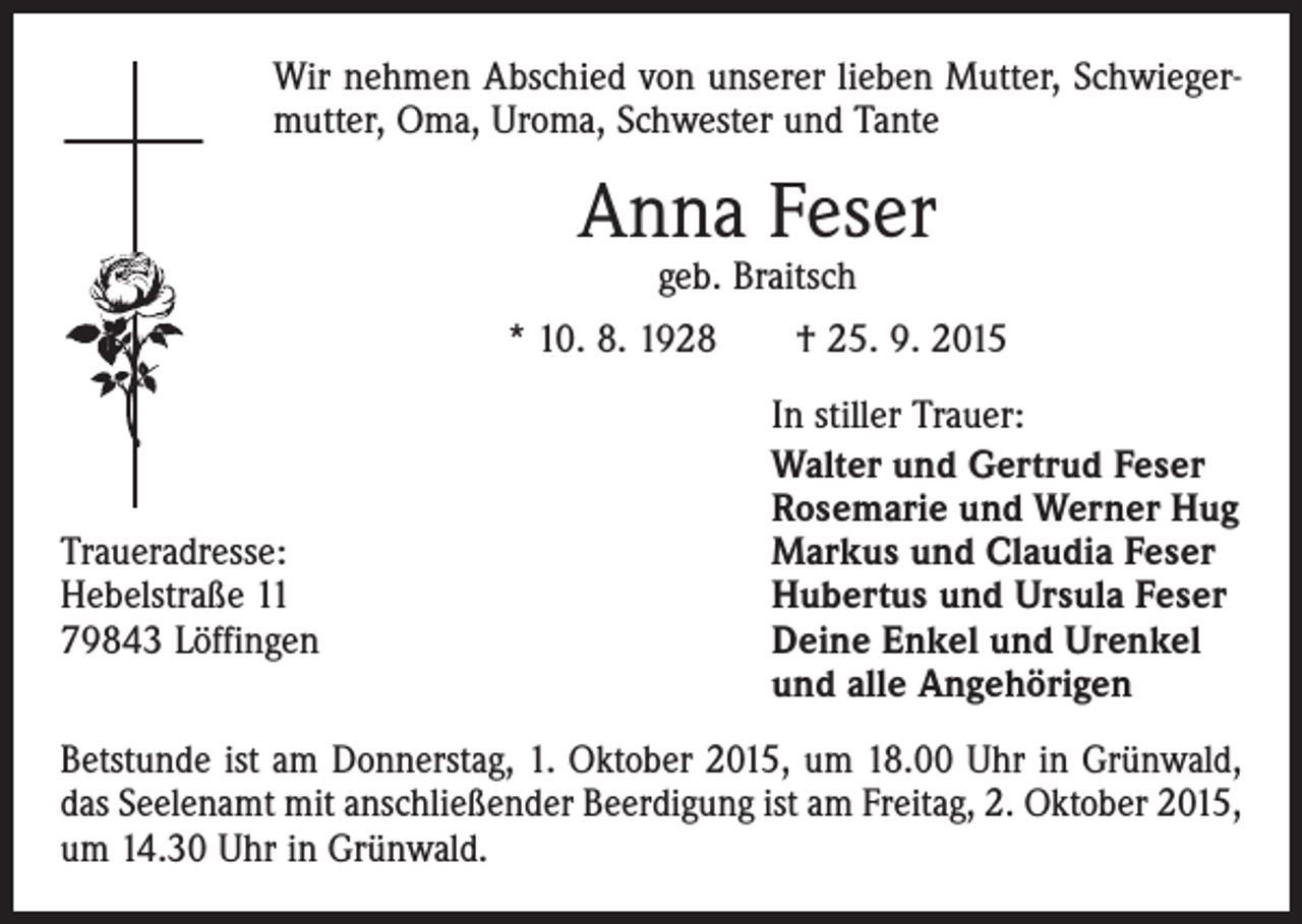 <p>Wir nehmen Abschied von unserer lieben Mutter, Schwiegermutter, Oma, Uroma, Schwester und Tante</p><p>Anna Feser<br />geb. Braitsch</p><p>* 10. 8. 1928 † 25. 9. 2015</p><p>Traueradresse:<br />Hebelstraße 11<br />79843 Löffingen</p><p>In stiller Trauer:<br />Walter und Gertrud Feser<br />Rosemarie und Werner Hug<br />Markus und Claudia Feser<br />Hubertus und Ursula Feser<br />Deine Enkel und Urenkel<br />und alle Angehörigen</p><p>Betstunde ist am Donnerstag, 1. Oktober 2015, um 18.00 Uhr in Grünwald,<br />das Seelenamt mit anschließender Beerdigung ist am Freitag, 2. Oktober 2015,<br />um 14.30 Uhr in Grünwald.</p>