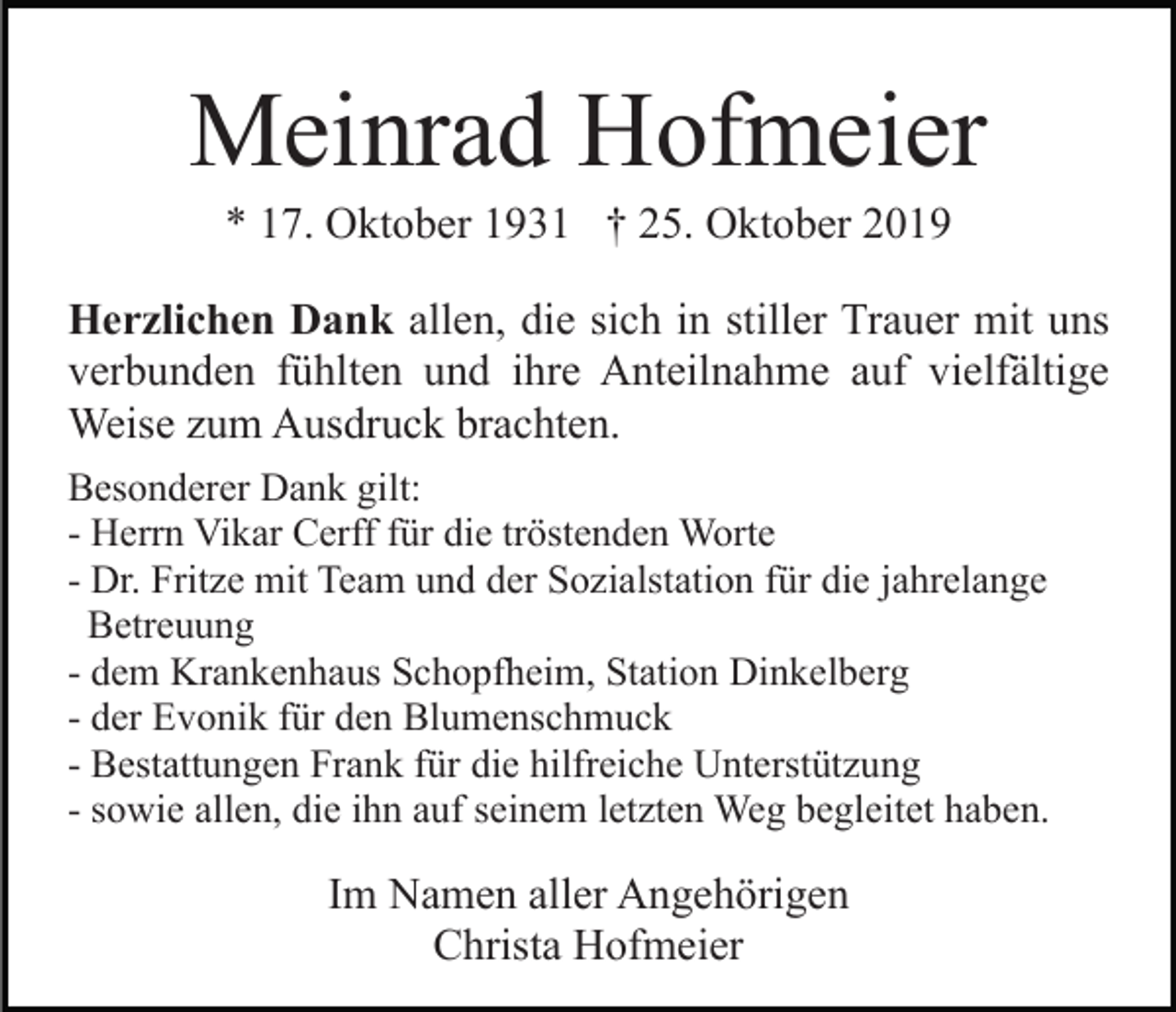 <p>Meinrad Hofmeier<br />* 17. Oktober 1931 † 25. Oktober 2019<br />Herzlichen Dank allen, die sich in stiller Trauer mit uns<br />verbunden fühlten und ihre Anteilnahme auf vielfältige<br />Weise zum Ausdruck brachten.<br />Besonderer Dank gilt:<br />- Herrn Vikar Cerff für die tröstenden Worte<br />- Dr. Fritze mit Team und der Sozialstation für die jahrelange<br />Betreuung<br />- dem Krankenhaus Schopfheim, Station Dinkelberg<br />- der Evonik für den Blumenschmuck<br />- Bestattungen Frank für die hilfreiche Unterstützung<br />- sowie allen, die ihn auf seinem letzten Weg begleitet haben.</p><p>Im Namen aller Angehörigen<br />Christa Hofmeier</p>