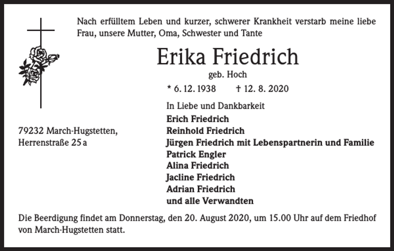 <p>Nach erfülltem Leben und kurzer, schwerer Krankheit verstarb meine liebe<br />Frau, unsere Mutter, Oma, Schwester und Tante</p><p>Erika Friedrich<br />geb. Hoch<br />* 6. 12. 1938 † 12. 8. 2020</p><p>79232 March-Hugstetten,<br />Herrenstraße 25 a</p><p>In Liebe und Dankbarkeit<br />Erich Friedrich<br />Reinhold Friedrich<br />Jürgen Friedrich mit Lebenspartnerin und Familie<br />Patrick Engler<br />Alina Friedrich<br />Jacline Friedrich<br />Adrian Friedrich<br />und alle Verwandten</p><p>Die Beerdigung findet am Donnerstag, den 20. August 2020, um 15.00 Uhr auf dem Friedhof<br />von March-Hugstetten statt.</p>
