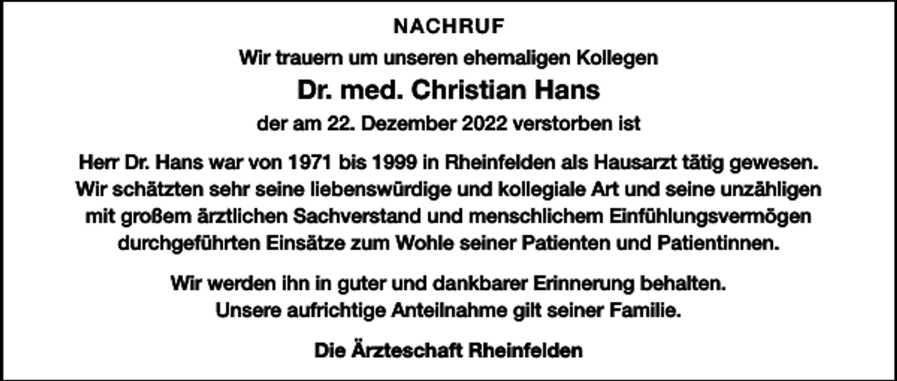 <p>NACHRUF<br />Wir trauern um unseren ehemaligen Kollegen</p><p>Dr. med. Christian Hans<br />der am 22. Dezember 2022 verstorben ist<br />Herr Dr. Hans war von 1971 bis 1999 in Rheinfelden als Hausarzt tätig gewesen.<br />Wir schätzten sehr seine liebenswürdige und kollegiale Art und seine unzähligen<br />mit großem ärztlichen Sachverstand und menschlichem Einfühlungsvermögen<br />durchgeführten Einsätze zum Wohle seiner Patienten und Patientinnen.<br />Wir werden ihn in guter und dankbarer Erinnerung behalten.<br />Unsere aufrichtige Anteilnahme gilt seiner Familie.<br />Die Ärzteschaft Rheinfelden</p>