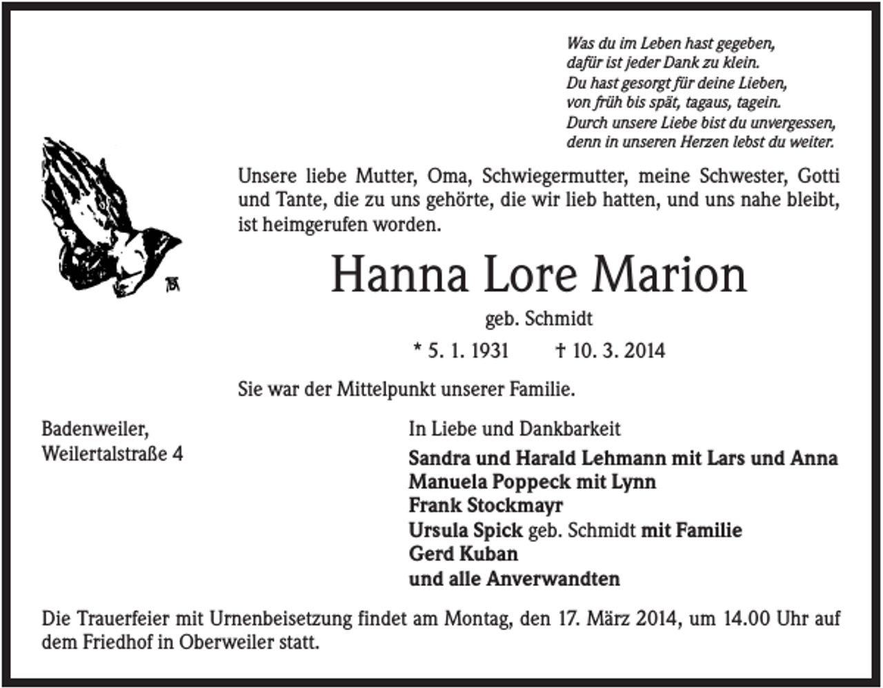<p>Was du im Leben hast gegeben,<br />dafür ist jeder Dank zu klein.<br />Du hast gesorgt für deine Lieben,<br />von früh bis spät, tagaus, tagein.<br />Durch unsere Liebe bist du unvergessen,<br />denn in unseren Herzen lebst du weiter.</p><p>Unsere liebe Mutter, Oma, Schwiegermutter, meine Schwester, Gotti<br />und Tante, die zu uns gehörte, die wir lieb hatten, und uns nahe bleibt,<br />ist heimgerufen worden.</p><p>Hanna Lore Marion<br />geb. Schmidt<br />* 5. 1. 1931</p><p>† 10. 3. 2014</p><p>Sie war der Mittelpunkt unserer Familie.<br />Badenweiler,<br />Weilertalstraße 4</p><p>In Liebe und Dankbarkeit<br />Sandra und Harald Lehmann mit Lars und Anna<br />Manuela Poppeck mit Lynn<br />Frank Stockmayr<br />Ursula Spick geb. Schmidt mit Familie<br />Gerd Kuban<br />und alle Anverwandten</p><p>Die Trauerfeier mit Urnenbeisetzung findet am Montag, den 17. März 2014, um 14.00 Uhr auf<br />dem Friedhof in Oberweiler statt.</p>