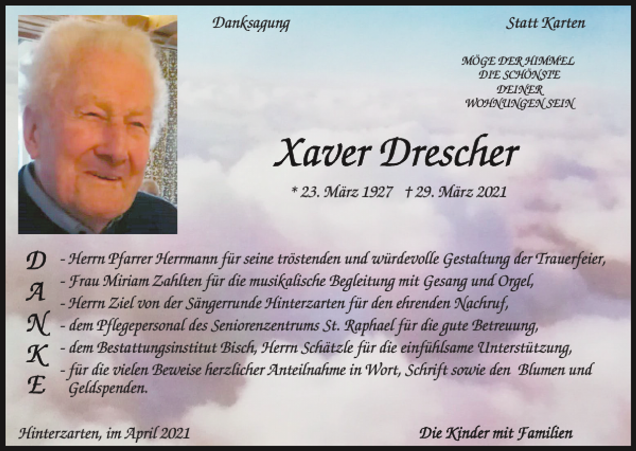<p>Danksagung</p><p>Statt Karten<br />MÖGE DER HIMMEL<br />DIE SCHÖNSTE<br />DEINER<br />WOHNUNGEN SEIN</p><p>* 23. März 1927 † 29. März 2021</p><p>- Herrn Pfarrer Herrmann für seine tröstenden und würdevolle Gestaltung der Trauerfeier,<br />- Frau Miriam Zahlten für die musikalische Begleitung mit Gesang und Orgel,<br />- Herrn Ziel von der Sängerrunde Hinterzarten für den ehrenden Nachruf,<br />- dem Pflegepersonal des Seniorenzentrums St. Raphael für die gute Betreuung,<br />- dem Bestattungsinstitut Bisch, Herrn Schätzle für die einfühlsame Unterstützung,<br />- für die vielen Beweise herzlicher Anteilnahme in Wort, Schrift sowie den Blumen und<br />Geldspenden.<br />Hinterzarten, im April 2021</p>