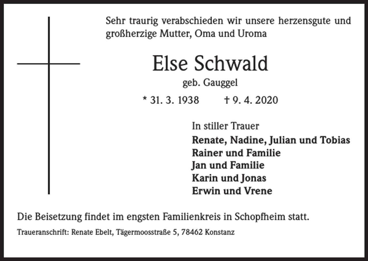 <p>Sehr traurig verabschieden wir unsere herzensgute und<br />großherzige Mutter, Oma und Uroma</p><p>Else Schwald<br />geb. Gauggel</p><p>* 31. 3. 1938</p><p>† 9. 4. 2020</p><p>In stiller Trauer<br />Renate, Nadine, Julian und Tobias<br />Rainer und Familie<br />Jan und Familie<br />Karin und Jonas<br />Erwin und Vrene<br />Die Beisetzung findet im engsten Familienkreis in Schopfheim statt.<br />Traueranschrift: Renate Ebelt, Tägermoosstraße 5, 78462 Konstanz</p>