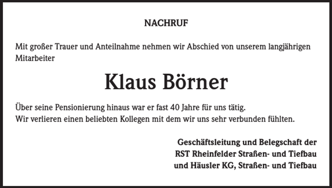 <p>NACHRUF<br />Mit großer Trauer und Anteilnahme nehmen wir Abschied von unserem langjährigen<br />Mitarbeiter</p><p>Klaus Börner<br />Über seine Pensionierung hinaus war er fast 40 Jahre für uns tätig.<br />Wir verlieren einen beliebten Kollegen mit dem wir uns sehr verbunden fühlten.<br />Geschäftsleitung und Belegschaft der<br />RST Rheinfelder Straßen- und Tiefbau<br />und Häusler KG, Straßen- und Tiefbau</p>