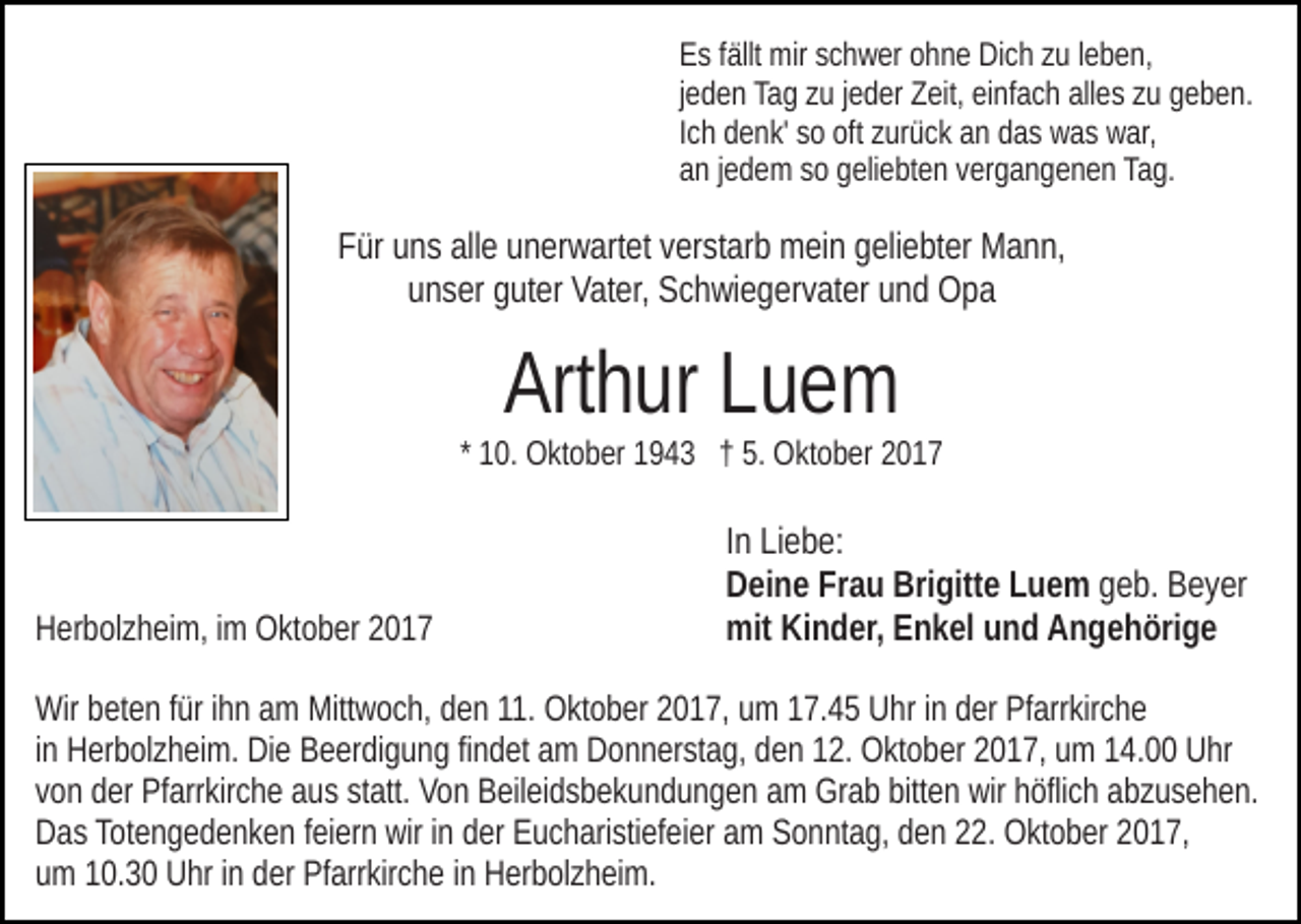 <p>Es<br />E s ffällt<br />ällt mir<br />mir sschwer<br />c h w er oohne<br />h n e Dich<br />Di c h zzuu lleben,<br />e b e n,<br />jeden<br />alles<br />j e d e n Tag<br />Ta g zu<br />z u jjeder<br />e d er Zeit,<br />Z eit, einfach<br />ei nfa c h all<br />e s zzuu ggeben.<br />e b e n.<br />I c h denk'<br />d e n k' so<br />s o oft<br />oft zurück<br />z ur ü c k an<br />a n das<br />d as was<br />w a s war,<br />w ar,<br />Ich<br />an<br />a n jjedem<br />e d e m ssoo ggeliebten<br />eli e bt e n vvergangenen<br />er g a n g e n e n Tag.<br />Ta g.</p><p>F ür uuns<br />n s all<br />e uunerwartet<br />n er w art et vverstarb<br />er s t ar b mein<br />m ei n geliebter<br />g eli e bt er Mann,<br />M a n n,<br />Für<br />alle<br />uunser<br />n s er gguter<br />ut er Vater,<br />Vat er, Schwiegervater<br />S c h wi e g e r v at er und<br />u n d Opa<br />Opa</p><p>Art h ur LLuem<br />ue m<br />Arthur</p><p>1 0. Oktober<br />O kt o b er 1943<br />1 9 4 3 †† 5.<br />5. Oktober<br />O kt o b er<br />* 10.</p><p>HHerbolzheim,<br />er b ol z h ei m, i im<br />m Oktober<br />O kt o b er 22017<br />0 17</p><p>IInn Liebe:<br />Li e b e:<br />Frau<br />Brigitte<br />DDeine<br />ei n e Fr<br />a u Bri<br />gitt e LLuem<br />u e m geb.<br />g e b. Beyer<br />B e y er<br />mit<br />n d er, EEnkel<br />n k el uund<br />n d AAngehörige<br />n g e h öri g e<br />mit KiKinder,</p><p>Wir bbeten<br />Wir<br />et e n f ürfüri hihn<br />n aam<br />m Mitt<br />Mittwoch,<br />w o c h, dden<br />e n 11.<br />11. Oktober<br />O kt o b er 22017,<br />0 1 7, uumm 17.45<br />1 7. 4 5 Uhr<br />U hr iinn der<br />d er Pfarrkirche<br />Pf arr kir c h e<br />iinn Herbolzheim.<br />H er b ol z h ei m. Die<br />Di e Beerdigung<br />B e er di gu n g fifindet<br />n d et aamm Donnerstag,<br />D o n n er st a g, dden<br />e n 112.<br />2. Oktober<br />O kt o b er 22017,<br />0 1 7, uumm 114.00<br />4 . Uhr<br />U hr<br />statt.<br />vvon<br />o n der<br />d er Pfarrkirche<br />Pf arr kir c h e aus<br />a u s st<br />at t. Von<br />V o n Beileidsbekundungen<br />B eil ei d s b e k u n d u n g e n am<br />a m Grab<br />Gr a b bitten<br />bitt e n wir<br />wir höflich<br />h öfli c h abzusehen.<br />ab z u s e h e n.<br />Das<br />Totengedenken<br />D a s Tot<br />e n g e d e n k e n f feiern<br />ei er n wwirir in<br />i n der<br />d er Eucharistiefeier<br />E u c h ari sti ef ei er am<br />a m Sonntag,<br />S o n nt a g, dden<br />e n 222.<br />2. Oktober<br />O kt o b er 22017,<br />0 1 7,<br />um<br />u m 110.3. 3 0 Uhr<br />U hr iinn dder<br />er Pfarrkirche<br />Pf arr kir c h e iinn Herbolzheim.<br />H er b ol z h ei m.</p>