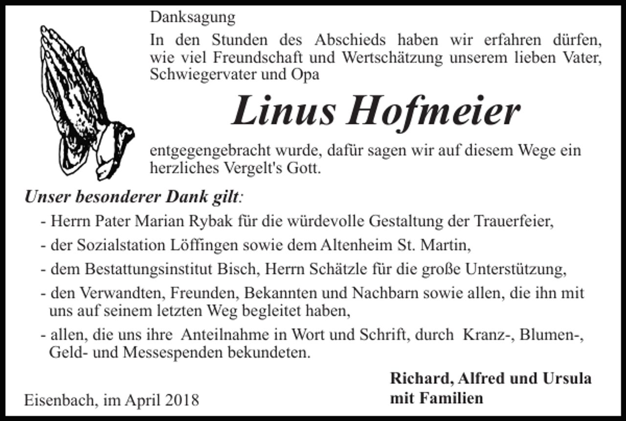 <p>DDanksagung<br />a n ks a g u n g<br />IInn den<br />d e n Stunden<br />St u n d e n des<br />d es Abschieds<br />Abs c hi e ds hhaben<br />a b e n wir<br />wir erf<br />a hr e n dürfen,<br />d ürf e n,<br />erfahren<br />wi e viviel<br />el FrFreundschaft<br />e u n ds c h aft uund<br />n d Wertschätzung<br />Werts c h ät z u n g uunserem<br />ns er e m lieben<br />li e b e n Vater,<br />Vat er,<br />wie<br />SSchwiegervater<br />c h wi e g er v at er uund<br />n d Opa<br />O pa</p><p>Linus<br />Li<br />n us Hofmeier<br />H of m ei er</p><p>eentgegengebracht<br />nt g e g e n g e br a c ht wurde,<br />w ur d e, dafür<br />d af ür sagen<br />s a g e n wir<br />wir auf<br />a uf diesem<br />di es em Wege<br />We g e eiein<br />n<br />hherzliches<br />er zli c h es Vergelt's<br />Ver g elt's Gott.<br />G ott.</p><p>UUnser<br />ns er bbesonderer<br />es o n d er er DDank<br />a n k gilt:<br />gilt :<br />- Herrn<br />H err n Pater<br />P at er Marian<br />M ari a n Rybak<br />R y ba k ffür<br />ür die<br />di e würdevolle<br />w ür d e v oll e Gestaltung<br />G es t alt u n g der<br />d er Trauerfeier,<br />Tr a u erf ei er,<br />- der<br />d er Sozialstation<br />S o zi alst ati o n Löffingen<br />L öffi ng e n ssowie<br />o wi e ddem<br />e m Altenheim<br />Alt e n h ei m St.<br />St. Martin,<br />M arti n,<br />- dem<br />d e m Bestattungsinstitut<br />B est att u n gsi nstit ut Bisch,<br />Bis c h, Herrn<br />H err n SSchätzle<br />c h ät zl e f für<br />ür die<br />di e große<br />gr o ß e Unterstützung,<br />U nt erst üt z u n g,<br />- den<br />d e n Verwandten,<br />Ver w a n dt e n, Freunden,<br />Fr e u n de n, Bekannten<br />B e k a n nt e n und<br />u n d Nachbarn<br />N a c h b ar n ssowie<br />o wi e all<br />e n, die<br />di e iihn<br />h n mit<br />m it<br />allen,<br />uuns<br />ns aauf<br />uf sseinem<br />ei n e m lletzten<br />et zt e n Weg<br />W e g begleitet<br />b e gl eit et haben,<br />h a b e n,<br />- allen,<br />all e n, die<br />di e uns<br />u ns iihre<br />hr e Anteilnahme<br />A nt eil n a h m e iinn Wort<br />W ort und<br />u n d Schrift,<br />S c hrift, durch<br />d ur c h Kranz-,<br />Kr a n z-, Blumen-,<br />Bl u m en-,<br />GGeldel d- uund<br />n d Messespenden<br />M ess es p e n d e n bekundeten.<br />b e k u n d et e n.<br />Eisenbach,<br />Eis<br />e n b a c h, i im<br />m April<br />A pril 22</p><p>Richard,<br />Ri c h a r d, Alf<br />Alfred<br />r e d uund<br />n d UUrsula<br />r s ul a<br />mit FFamilien<br />a mili e n<br />mit</p>