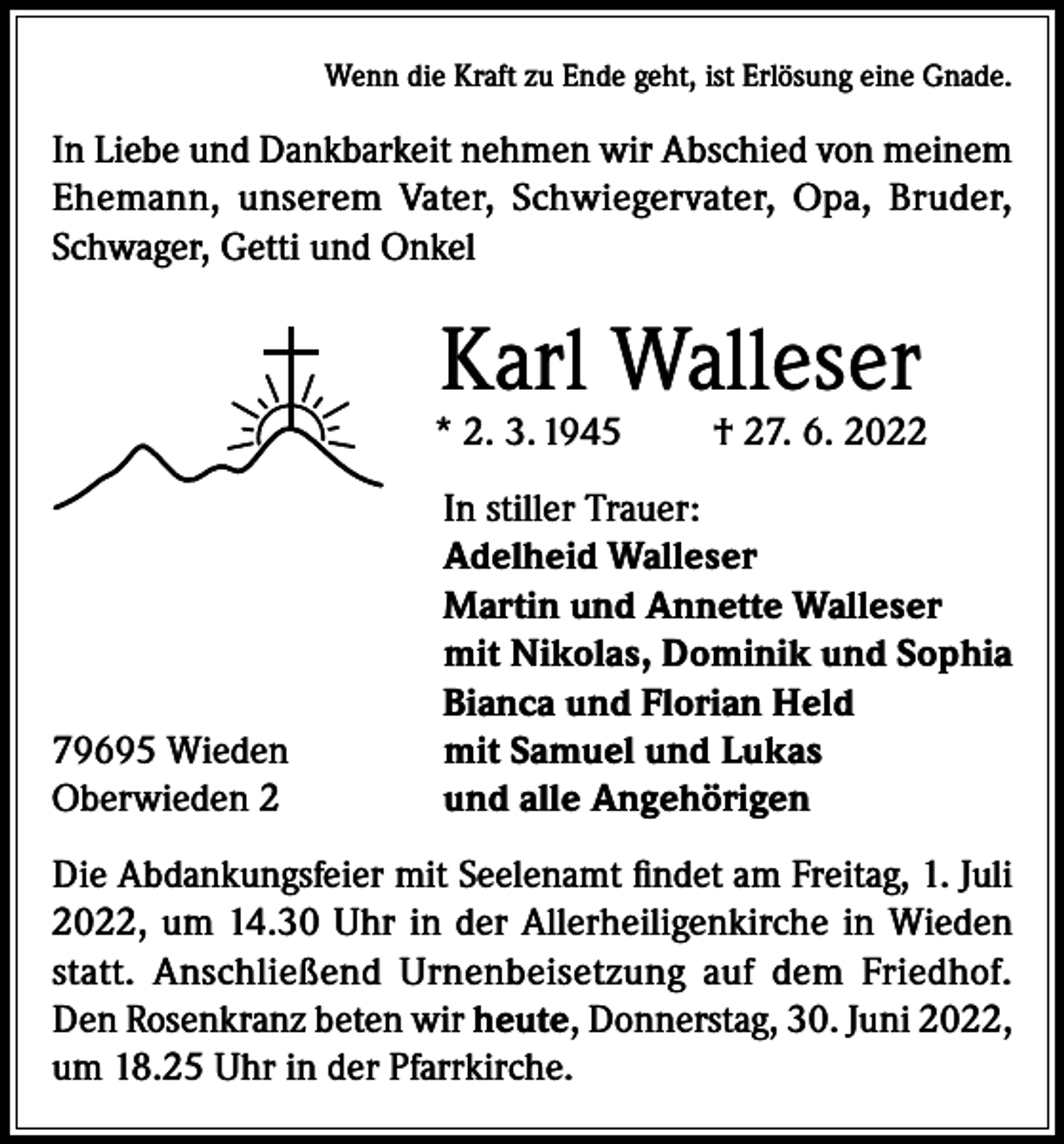 <p>Wenn die Kraft zu Ende geht, ist Erlösung eine Gnade.</p><p>In Liebe und Dankbarkeit nehmen wir Abschied von meinem<br />Ehemann, unserem Vater, Schwiegervater, Opa, Bruder,<br />Schwager, Getti und Onkel</p><p>Karl Walleser</p><p>* 2. 3. 1945</p><p>79695 Wieden<br />Oberwieden 2</p><p>† 27. 6. 2022</p><p>In stiller Trauer:<br />Adelheid Walleser<br />Martin und Annette Walleser<br />mit Nikolas, Dominik und Sophia<br />Bianca und Florian Held<br />mit Samuel und Lukas<br />und alle Angehörigen</p><p>Die Abdankungsfeier mit Seelenamt findet am Freitag, 1. Juli<br />2022, um 14.30 Uhr in der Allerheiligenkirche in Wieden<br />statt. Anschließend Urnenbeisetzung auf dem Friedhof.<br />Den Rosenkranz beten wir heute, Donnerstag, 30. Juni 2022,<br />um 18.25 Uhr in der Pfarrkirche.</p>