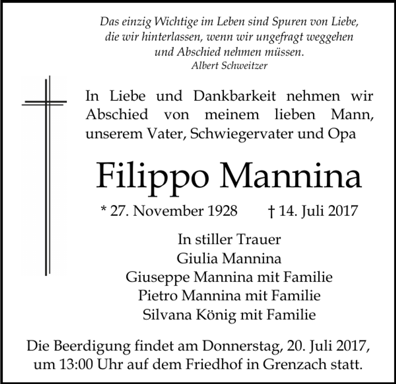 <p>DDas<br />as eieinzig<br />n zi g Wichtige<br />Wi c hti ge i im<br />m LLeben<br />e be n si<br />n d Spuren<br />S p ure n von<br />v o n Liebe,<br />Lie be,<br />sind<br />die<br />wir hi<br />nterl asse n, wenn<br />we n n wir<br />wir uungefragt<br />n gefr a gt weggehen<br />we g ge he n<br />die wir<br />hinterlassen,<br />nehmen<br />uund<br />n d Abschied<br />A bs c hie d ne<br />h me n müssen.<br />m ü sse n.<br />Al<br />bert SSchweitzer<br />c h weit zer<br />Albert</p><p>IInn Liebe<br />Li e b e und<br />u n d Dankbarkeit<br />D a n k bar k eit nehmen<br />n e h m e n wir<br />wir<br />meinem<br />AAbschied<br />b s c hi e d vvon<br />on<br />m ei n e m lilieben<br />e b e n Mann,<br />M a n n,<br />uunserem<br />n s er e m Vater,<br />V at er, SSchwiegervater<br />c h wi e g er v at er und<br />u n d Opa<br />O pa</p><p>Fili<br />p p o Mannina<br />M a n ni n a<br />Filippo<br />* 27.<br />2 7. November<br />N o v e m b er</p><p>1 4. Juli<br />J uli<br />†† 14.</p><p>IInn stiller<br />still er Trauer<br />Tr a u er<br />Gi<br />uli a Mannina<br />M a n ni n a<br />Giulia<br />Giuseppe<br />Gi u s e p p e Mannina<br />M a n ni n a mit<br />mit Familie<br />F a mili e<br />Pietro<br />Pi<br />etr o Mannina<br />M a n ni n a mit<br />mit FFamilie<br />a m ili e<br />Silvana<br />Sil v a n a König<br />K ö ni g mit<br />mit Familie<br />F a m ili e<br />Di e BBeerdigung<br />Die<br />e er di g u n g fifindet<br />n d et am<br />a m Donnerstag,<br />D o n n er st a g, 220.<br />0. JJuli<br />ul i 2017,<br />2 0 1 7,<br />um<br />Friedhof<br />u m 113:00<br />3: Uhr<br />U hr aauf<br />uf ddem<br />e m Fri<br />e d h of iin<br />n Grenzach<br />Gr e n z a c h sstatt.<br />t att.</p>