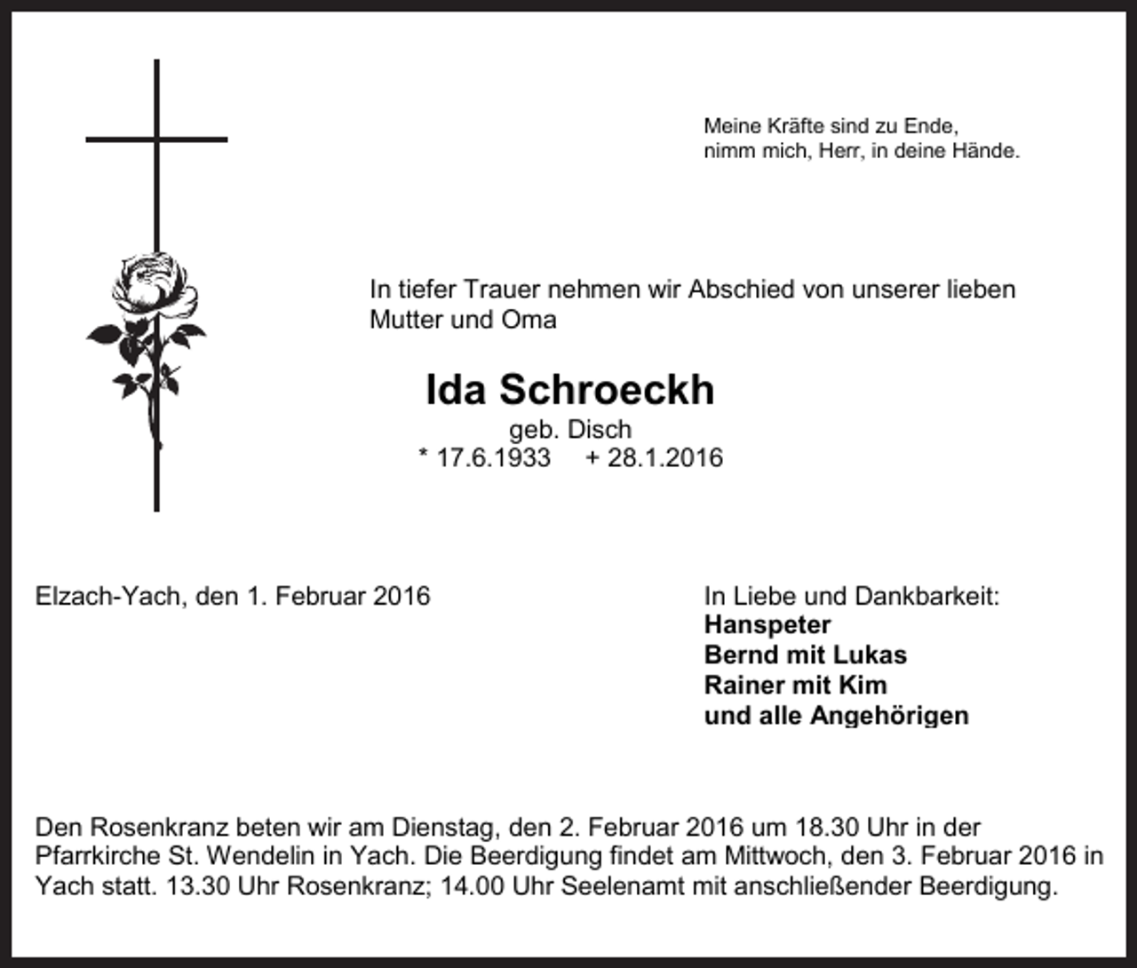 <p>Meine Kräfte sind zu Ende,<br />nimm<br />Meinemich,<br />KräfteHerr,<br />sind in<br />zudeine<br />Ende,Hände.<br />nimm mich, Herr, in deine Hände.<br />Meine Kräfte sind zu Ende,<br />nimm mich, Herr, in deine Hände.<br />Meine Kräfte<br />sind<br />zu Ende,<br />Abschied<br />von<br />unserer<br />lieben<br />nimm mich, Herr, in deine Hände.</p><p>In tiefer Trauer nehmen wir<br />In<br />tieferund<br />Trauer<br />Mutter<br />Omanehmen wir Abschied von unserer lieben<br />Mutter und Oma<br />In tiefer Trauer nehmen wir Abschied von unserer lieben<br />Mutter und Oma<br />In tiefer Trauer<br />geb.nehmen<br />Disch wir Abschied von unserer lieben<br />Mutter<br />und<br />Oma<br />geb. Disch<br />* 17.6.1933<br />+ 28.1.2016<br />* 17.6.1933 + 28.1.2016<br />geb. Disch<br />* 17.6.1933 + 28.1.2016<br />Elzach-Yach, den 1. Februar 2016<br />In Liebe und Dankbarkeit:<br />geb. Disch<br />Elzach-Yach, den 1. Februar 2016* 17.6.1933 + 28.1.2016<br />In<br />Liebe und Dankbarkeit:<br />Hanspeter<br />Hanspeter<br />Bernd<br />mit Lukas<br />Elzach-Yach, den 1. Februar 2016<br />In<br />Liebemit<br />und Dankbarkeit:<br />Bernd<br />Rainer<br />mit Lukas<br />Kim<br />Hanspeter<br />Rainer<br />mit<br />Kim<br />und<br />alle<br />Angehörigen<br />Elzach-Yach, den 1. Februar 2016<br />In<br />Liebe<br />und<br />Dankbarkeit:<br />Bernd<br />mit<br />Lukas<br />und<br />alle<br />Angehörigen<br />Hanspeter<br />Rainer mit Kim<br />Den Rosenkranz beten wir am Dienstag, den 2. Februar 2016<br />ummit<br />18.30<br />Uhr in der<br />Bernd<br />Lukas<br />und<br />alle18.30<br />Angehörigen<br />Den Rosenkranz<br />beten wir<br />Dienstag,<br />den 2. Februar<br />2016<br />um<br />Uhr<br />der 2016 in<br />Pfarrkirche<br />St. Wendelin<br />in am<br />Yach.<br />Die Beerdigung<br />findet am<br />Mittwoch,<br />den<br />3. in<br />Februar<br />Rainer<br />mit Kim<br />Pfarrkirche<br />St. Wendelin<br />in Yach. Die<br />Beerdigung<br />findet am<br />Mittwoch,<br />den<br />3.<br />Februar<br />2016 in<br />Yach<br />statt. 13.30<br />Uhr Rosenkranz;<br />14.00<br />Uhr Seelenamt<br />mit<br />anschließender<br />Beerdigung.<br />undum<br />alle18.30<br />Angehörigen<br />Den<br />wir am Dienstag,<br />Februar 2016<br />Uhr in<br />der<br />YachRosenkranz<br />statt. 13.30 beten<br />Uhr Rosenkranz;<br />14.00 den<br />Uhr 2.<br />Seelenamt<br />mit anschließender<br />Beerdigung.<br />Pfarrkirche St. Wendelin in Yach. Die Beerdigung findet am Mittwoch, den 3. Februar 2016 in<br />Den<br />wir am Dienstag,<br />Februar 2016<br />um 18.30 Uhr in<br />der<br />YachRosenkranz<br />statt. 13.30 beten<br />Uhr Rosenkranz;<br />14.00 den<br />Uhr 2.<br />Seelenamt<br />mit anschließender<br />Beerdigung.<br />Pfarrkirche St. Wendelin in Yach. Die Beerdigung findet am Mittwoch, den 3. Februar 2016 in<br />Yach statt. 13.30 Uhr Rosenkranz; 14.00 Uhr Seelenamt mit anschließender Beerdigung.</p><p>Ida Schroeckh<br />Ida Schroeckh<br />Ida Schroeckh<br />Ida Schroeckh</p>