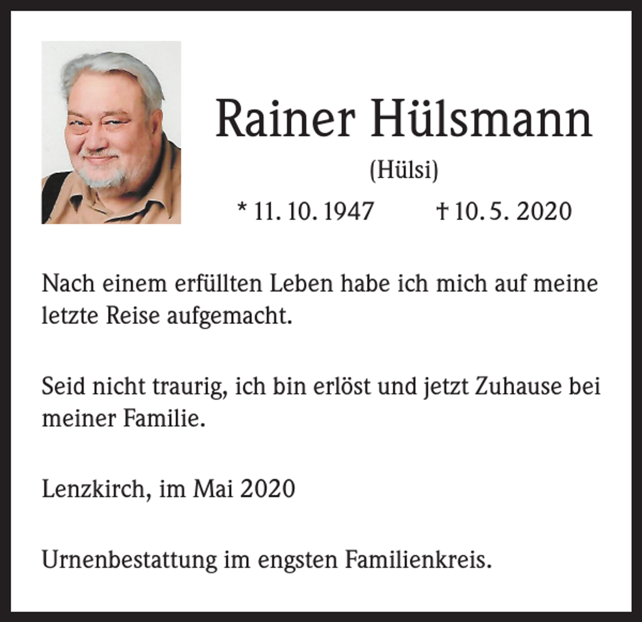<p>Rainer Hülsmann<br />(Hülsi)<br />* 11. 10. 1947</p><p>† 10. 5. 2020</p><p>Nach einem erfüllten Leben habe ich mich auf meine<br />letzte Reise aufgemacht.<br />Seid nicht traurig, ich bin erlöst und jetzt Zuhause bei<br />meiner Familie.<br />Lenzkirch, im Mai 2020<br />Urnenbestattung im engsten Familienkreis.</p>