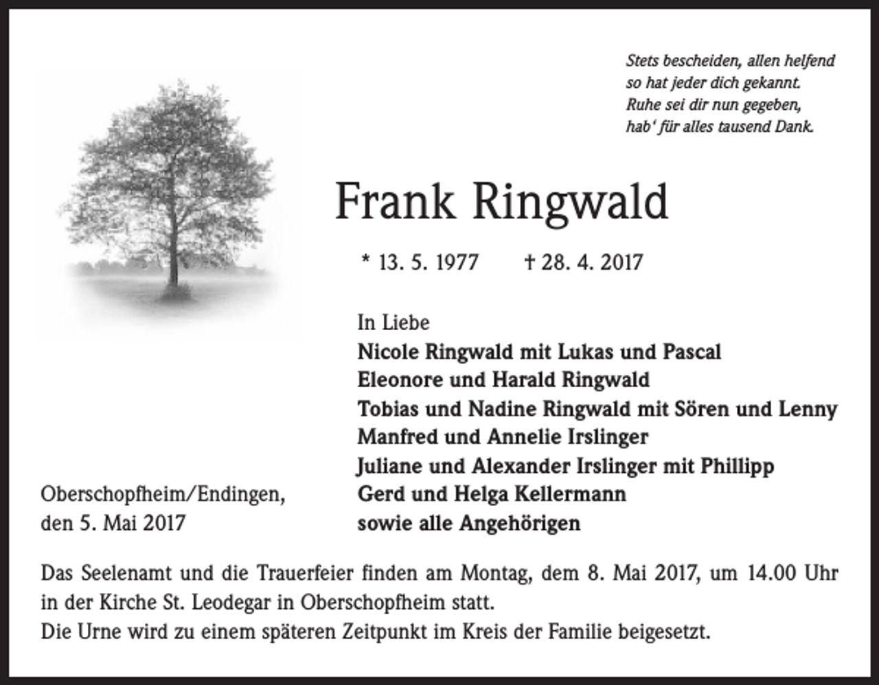 <p>Stets bescheiden, allen helfend<br />so hat jeder dich gekannt.<br />Ruhe sei dir nun gegeben,<br />hab‘ für alles tausend Dank.</p><p>Frank Ringwald<br />* 13. 5. 1977 † 28. 4. 2017</p><p>Oberschopfheim/Endingen,<br />den 5. Mai 2017</p><p>In Liebe<br />Nicole Ringwald mit Lukas und Pascal<br />Eleonore und Harald Ringwald<br />Tobias und Nadine Ringwald mit Sören und Lenny<br />Manfred und Annelie Irslinger<br />Juliane und Alexander Irslinger mit Phillipp<br />Gerd und Helga Kellermann<br />sowie alle Angehörigen</p><p>Das Seelenamt und die Trauerfeier finden am Montag, dem 8. Mai 2017, um 14.00 Uhr<br />in der Kirche St. Leodegar in Oberschopfheim statt.<br />Die Urne wird zu einem späteren Zeitpunkt im Kreis der Familie beigesetzt.</p>