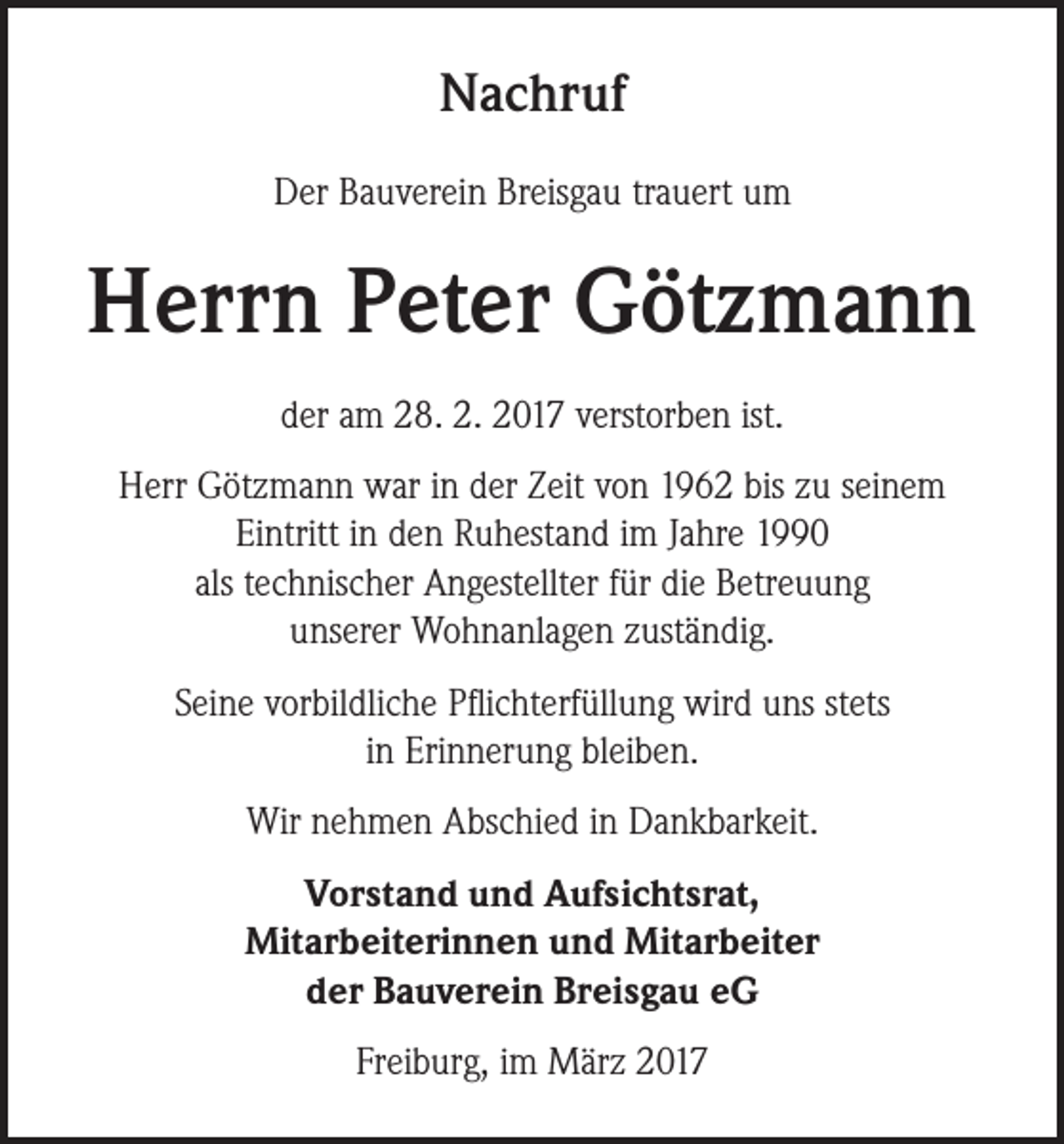 <p>Nachruf<br />Der Bauverein Breisgau trauert um</p><p>Herrn Peter Götzmann<br />der am 28. 2. 2017 verstorben ist.<br />Herr Götzmann war in der Zeit von 1962 bis zu seinem<br />­Eintritt in den Ruhestand im Jahre 1990<br />als technischer ­Angestellter für die Betreuung ­­<br />unserer Wohnanlagen zuständig.<br />Seine vorbildliche Pflichterfüllung wird uns stets<br />in Erinnerung bleiben.<br />Wir nehmen Abschied in Dankbarkeit.<br />Vorstand und Aufsichtsrat,<br />Mitarbeiterinnen und Mitarbeiter<br />der Bauverein Breisgau eG<br />Freiburg, im März 2017</p>