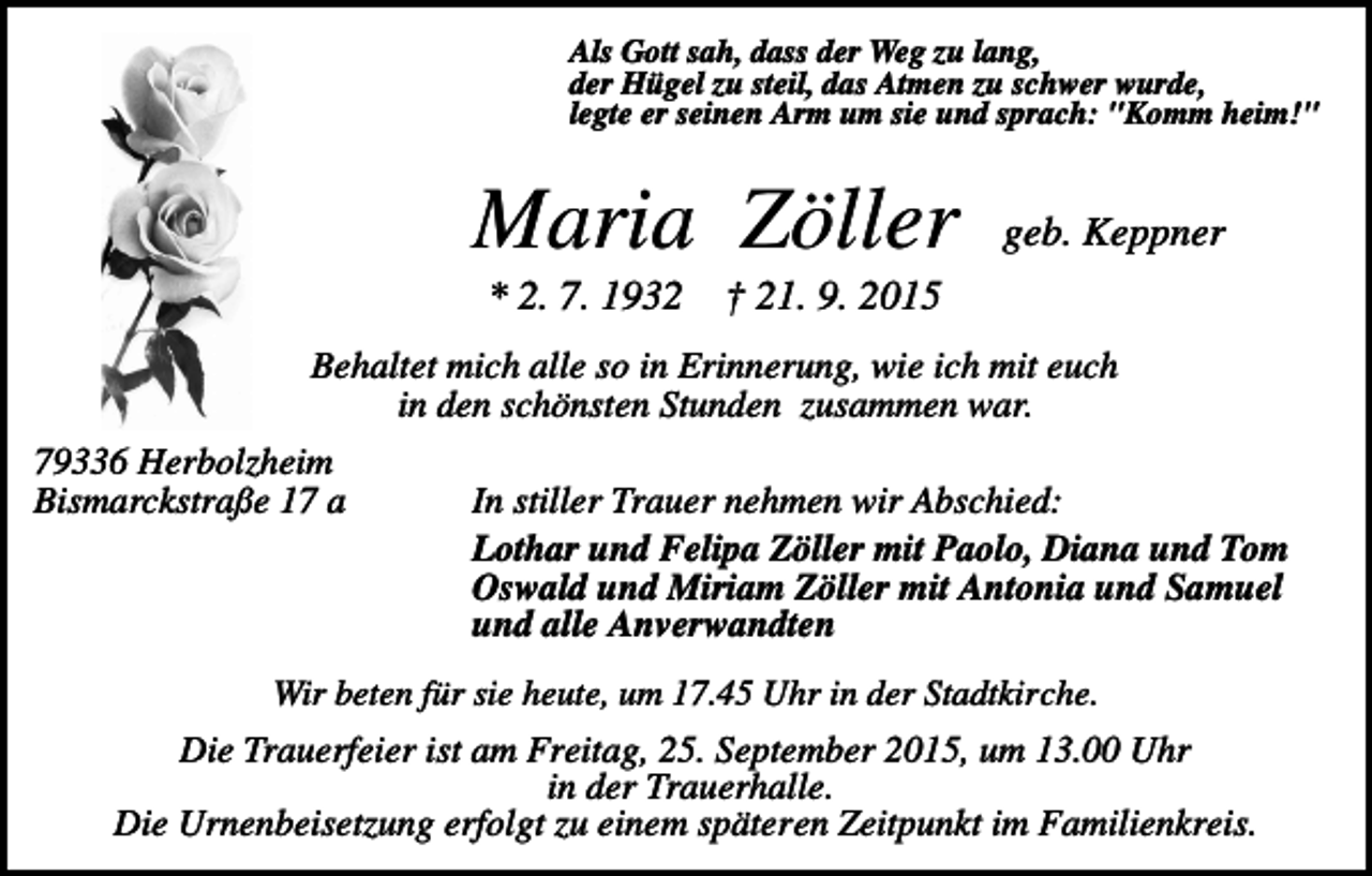 <p>Als Gott sah, dass der Weg zu lang,<br />der Hügel zu steil, das Atmen zu schwer wurde,<br />legte er seinen Arm um sie und sprach: "Komm heim!"</p><p>Maria Zöller<br />* 2. 7. 1932</p><p>geb. Keppner</p><p>† 21. 9. 2015</p><p>Behaltet mich alle so in Erinnerung, wie ich mit euch<br />in den schönsten Stunden zusammen war.<br />79336 Herbolzheim<br />Bismarckstraße 17 a</p><p>In stiller Trauer nehmen wir Abschied:<br />Lothar und Felipa Zöller mit Paolo, Diana und Tom<br />Oswald und Miriam Zöller mit Antonia und Samuel<br />und alle Anverwandten</p><p>Wir beten für sie heute, um 17.45 Uhr in der Stadtkirche.</p><p>Die Trauerfeier ist am Freitag, 25. September 2015, um 13.00 Uhr<br />in der Trauerhalle.<br />Die Urnenbeisetzung erfolgt zu einem späteren Zeitpunkt im Familienkreis.</p>