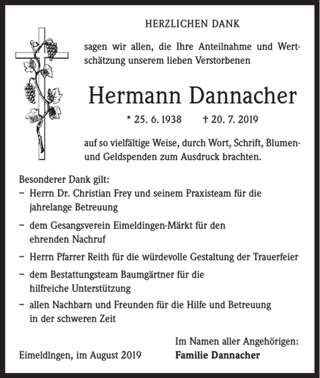 <p>HERZLICHEN DANK<br />sagen wir allen, die Ihre Anteilnahme und Wertschätzung unserem lieben Verstorbenen</p><p>Hermann Dannacher<br />* 25. 6. 1938 † 20. 7. 2019<br />auf so vielfältige Weise, durch Wort, Schrift, Blumenund Geldspenden zum Ausdruck brachten.<br />Besonderer Dank gilt:<br />– Herrn Dr. Christian Frey und seinem Praxisteam für die<br />­jahrelange Betreuung<br />– dem Gesangsverein Eimeldingen-Märkt für den<br />ehrenden Nachruf<br />– Herrn Pfarrer Reith für die würdevolle Gestaltung der Trauerfeier<br />– dem Bestattungsteam Baumgärtner für die<br />hilfreiche Unterstützung<br />– allen Nachbarn und Freunden für die Hilfe und Betreuung<br />in der schweren Zeit</p><p>Eimeldlngen, im August 2019</p><p>Im Namen aller Angehörigen:<br />Familie Dannacher</p>