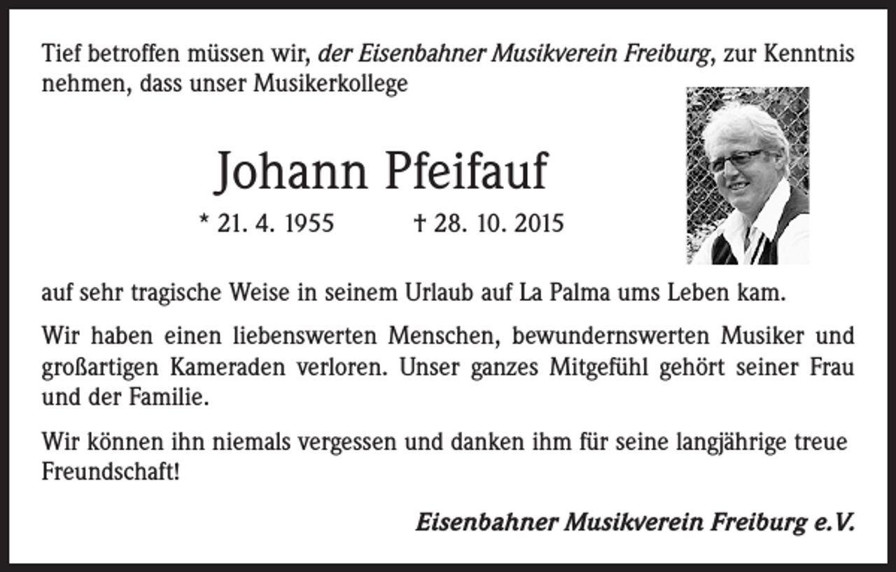 <p>Tief betroffen müssen wir, der Eisenbahner Musikverein Freiburg, zur Kenntnis<br />nehmen, dass unser Musikerkollege</p><p>Johann Pfeifauf<br />* 21. 4. 1955 † 28. 10. 2015<br />auf sehr tragische Weise in seinem Urlaub auf La Palma ums Leben kam.<br />Wir haben einen liebenswerten Menschen, bewundernswerten Musiker und<br />großartigen Kameraden verloren. Unser ganzes Mitgefühl gehört seiner Frau<br />und der Familie.<br />Wir können ihn niemals vergessen und danken ihm für seine langjährige treue<br />Freundschaft!<br />Eisenbahner Musikverein Freiburg e.V.</p>