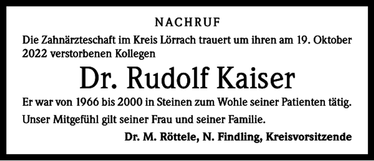 <p>N AC H R U F<br />Die Zahnärzteschaft im Kreis Lörrach trauert um ihren am 19. Oktober<br />2022 verstorbenen Kollegen</p><p>Dr. Rudolf Kaiser</p><p>Er war von 1966 bis 2000 in Steinen zum Wohle seiner ­Patienten tätig.<br />Unser Mitgefühl gilt seiner Frau und seiner Familie.<br />Dr. M. Röttele, N. Findling, Kreisvorsitzende</p>