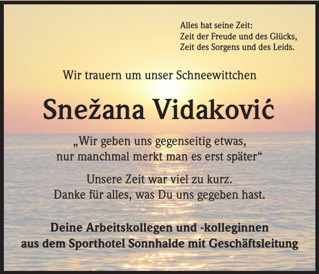 <p>Alles hat seine Zeit:<br />Zeit der Freude und des Glücks,<br />Zeit des Sorgens und des Leids.</p><p>Wir trauern um unser Schneewittchen</p><p>Snežana Vidakovi´c<br />„Wir geben uns gegenseitig etwas,<br />nur manchmal merkt man es erst später“<br />Unsere Zeit war viel zu kurz.<br />Danke für alles, was Du uns gegeben hast.<br />Deine Arbeitskollegen und -kolleginnen<br />aus dem Sporthotel Sonnhalde mit Geschäftsleitung</p>