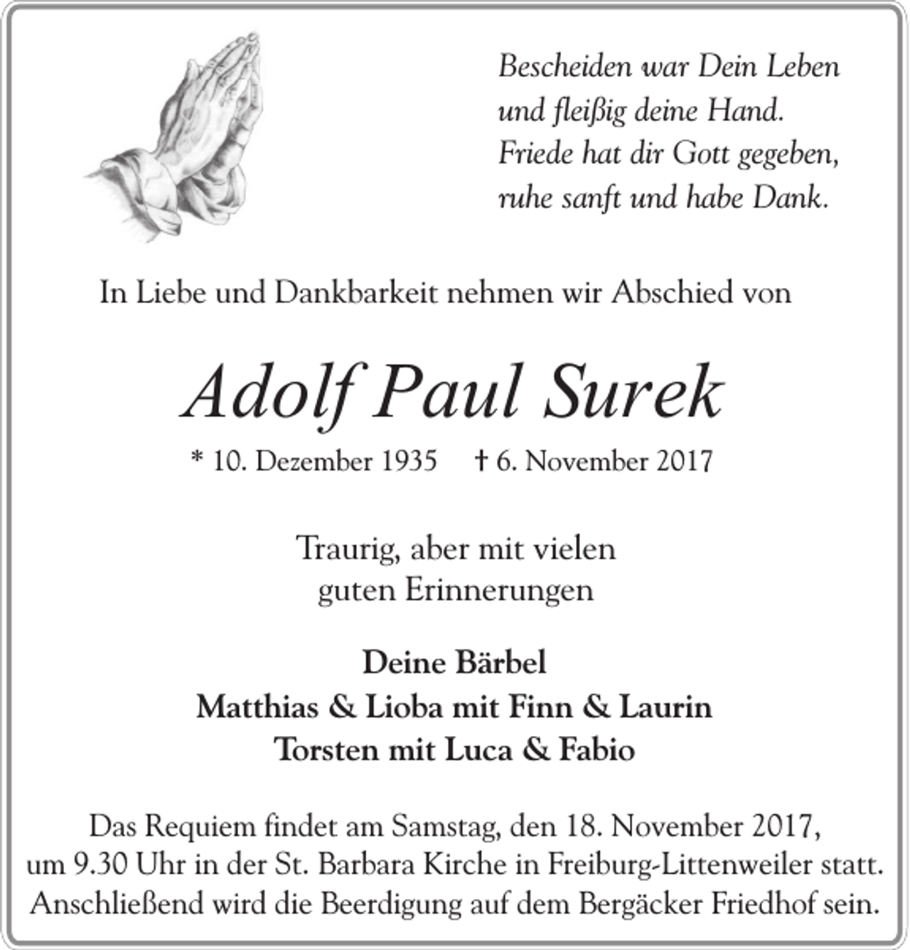 <p>Besc hei de n war<br />Bescheiden<br />w ar Dein<br />Dei n Le<br />Leben<br />be n<br />fleißig<br />deine<br />uund<br />n d flei<br />ßig dei<br />ne Hand.<br />H a n d.<br />FFriede<br />rie de hat<br />h at dir<br />dir Gott<br />G ott gegeben,<br />gege be n,<br />rruhe<br />u he ssanft<br />a nft und<br />u n d habe<br />h a be Dank.<br />D a n k.<br />IInn Liebe<br />Li e b e und<br />u n d Dankbarkeit<br />D a n k b ar keit nehmen<br />n e h m e n wir<br />wir Abschied<br />A bs c hi e d von<br />von</p><p>AAdolf<br />d olf PPaul<br />a ul SSurek<br />ur ek<br />** 110.<br />0. Dezember<br />D ez e m b er 11</p><p>†† 6.6. November<br />N o v e m b er</p><p>TTraurig,<br />r a uri g, aber<br />a b er mit<br />mit vielen<br />vi el e n<br />g ut e n Erinnerungen<br />Eri n n er u n g e n<br />guten<br />DDeine<br />ei n e BBärbel<br />är b el<br />Matthias<br />mitF Finn<br />M att hi as &amp;&amp;LiLioba<br />o b a mit<br />i n n &amp;&amp; Laurin<br />L a uri n<br />TTorsten<br />orst e n mit<br />mit Luca<br />L uca &amp;<br />&amp; Fabio<br />F a bi o<br />DDas<br />as Requiem<br />Re q ui e m findet<br />fin d et am<br />am Samstag,<br />Sa m sta g , den<br />de n 18.<br />18. November<br />No v e m b e r 2017,<br />20 1 7,<br />u m 9.30<br />9. 30 Uhr<br />U hr in<br />i n der<br />der St.<br />St. Barbara<br />B a r bar a Kirche<br />K ir ch e in<br />i n Freiburg-Littenweiler<br />Fr ei bur g - Litte n w ei l er statt.<br />st att.<br />um<br />Anschließend<br />A ns c h li eß e n d wird<br />wir d die<br />di e Beerdigung<br />Be e r di gu n g auf<br />a u f dem<br />de m Bergäcker<br />Ber g ä c k er Friedhof<br />Fri ed h of sein.<br />s ei n.</p>