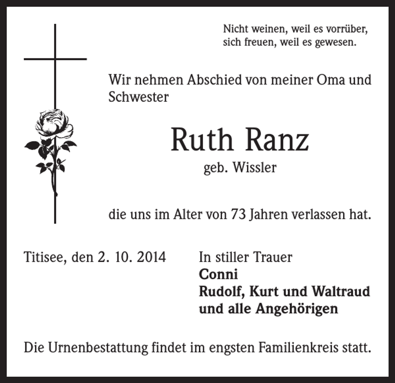 <p>Nicht weinen, weil es vorrüber,<br />sich freuen, weil es gewesen.</p><p>Wir nehmen Abschied von meiner Oma und<br />Schwester</p><p>Ruth Ranz<br />geb. Wissler</p><p>die uns im Alter von 73 Jahren verlassen hat.<br />Titisee, den 2. 10. 2014</p><p>In stiller Trauer<br />Conni<br />Rudolf, Kurt und Waltraud<br />und alle Angehörigen</p><p>Die Urnenbestattung findet im engsten Familienkreis statt.</p>