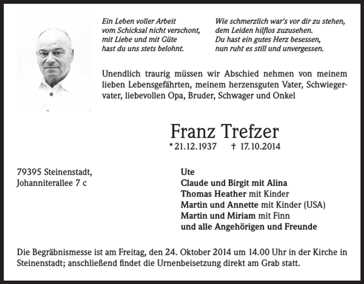 <p>Ein Leben voller Arbeit<br />vom Schicksal nicht verschont,<br />mit Liebe und mit Güte<br />hast du uns stets belohnt.</p><p>Wie schmerzlich war‘s vor dir zu stehen,<br />dem Leiden hilflos zuzusehen.<br />Du hast ein gutes Herz besessen,<br />nun ruht es still und unvergessen.</p><p>Unendlich traurig müssen wir Abschied nehmen von meinem<br />lieben Lebensgefährten, meinem herzensguten Vater, Schwiegervater, liebevollen Opa, Bruder, Schwager und Onkel</p><p>Franz Trefzer</p><p>* 21.12.1937</p><p>† 17.10.2014</p><p>79395 Steinenstadt,<br />Ute<br />Johanniterallee 7 c Claude und Birgit mit Alina<br />Thomas Heather mit Kinder<br />Martin und Annette mit Kinder (USA)<br />Martin und Miriam mit Finn<br />und alle Angehörigen und Freunde<br />Die Begräbnismesse ist am Freitag, den 24. Oktober 2014 um 14.00 Uhr in der Kirche in<br />Steinenstadt; anschließend findet die Urnenbeisetzung direkt am Grab statt.</p>