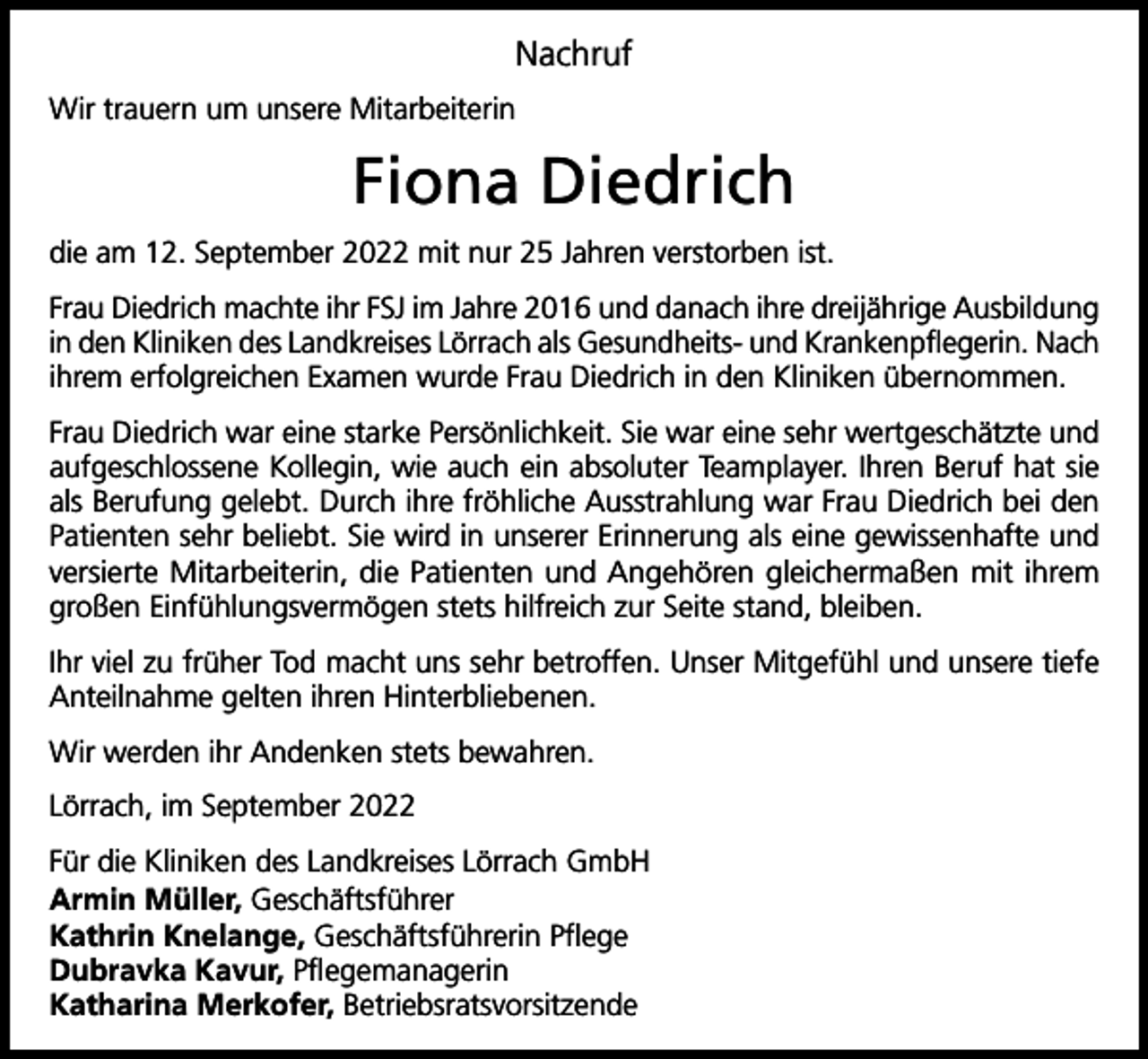 <p>Nachruf<br />Wir trauern um unsere Mitarbeiterin</p><p>Fiona Diedrich<br />die am 12. September 2022 mit nur 25 Jahren verstorben ist.<br />Frau Diedrich machte ihr FSJ im Jahre 2016 und danach ihre dreijährige Ausbildung<br />in den Kliniken des Landkreises Lörrach als Gesundheits- und Krankenpflegerin. Nach<br />ihrem erfolgreichen Examen wurde Frau Diedrich in den Kliniken übernommen.<br />Frau Diedrich war eine starke Persönlichkeit. Sie war eine sehr wertgeschätzte und<br />aufgeschlossene Kollegin, wie auch ein absoluter Teamplayer. Ihren Beruf hat sie<br />als Berufung gelebt. Durch ihre fröhliche Ausstrahlung war Frau Diedrich bei den<br />Patienten sehr beliebt. Sie wird in unserer Erinnerung als eine gewissenhafte und<br />versierte Mitarbeiterin, die Patienten und Angehören gleichermaßen mit ihrem<br />großen Einfühlungsvermögen stets hilfreich zur Seite stand, bleiben.<br />Ihr viel zu früher Tod macht uns sehr betroffen. Unser Mitgefühl und unsere tiefe<br />Anteilnahme gelten ihren Hinterbliebenen.<br />Wir werden ihr Andenken stets bewahren.<br />Lörrach, im September 2022<br />Für die Kliniken des Landkreises Lörrach GmbH<br />Armin Müller, Geschäftsführer<br />Kathrin Knelange, Geschäftsführerin Pflege<br />Dubravka Kavur, Pflegemanagerin<br />Katharina Merkofer, Betriebsratsvorsitzende</p>