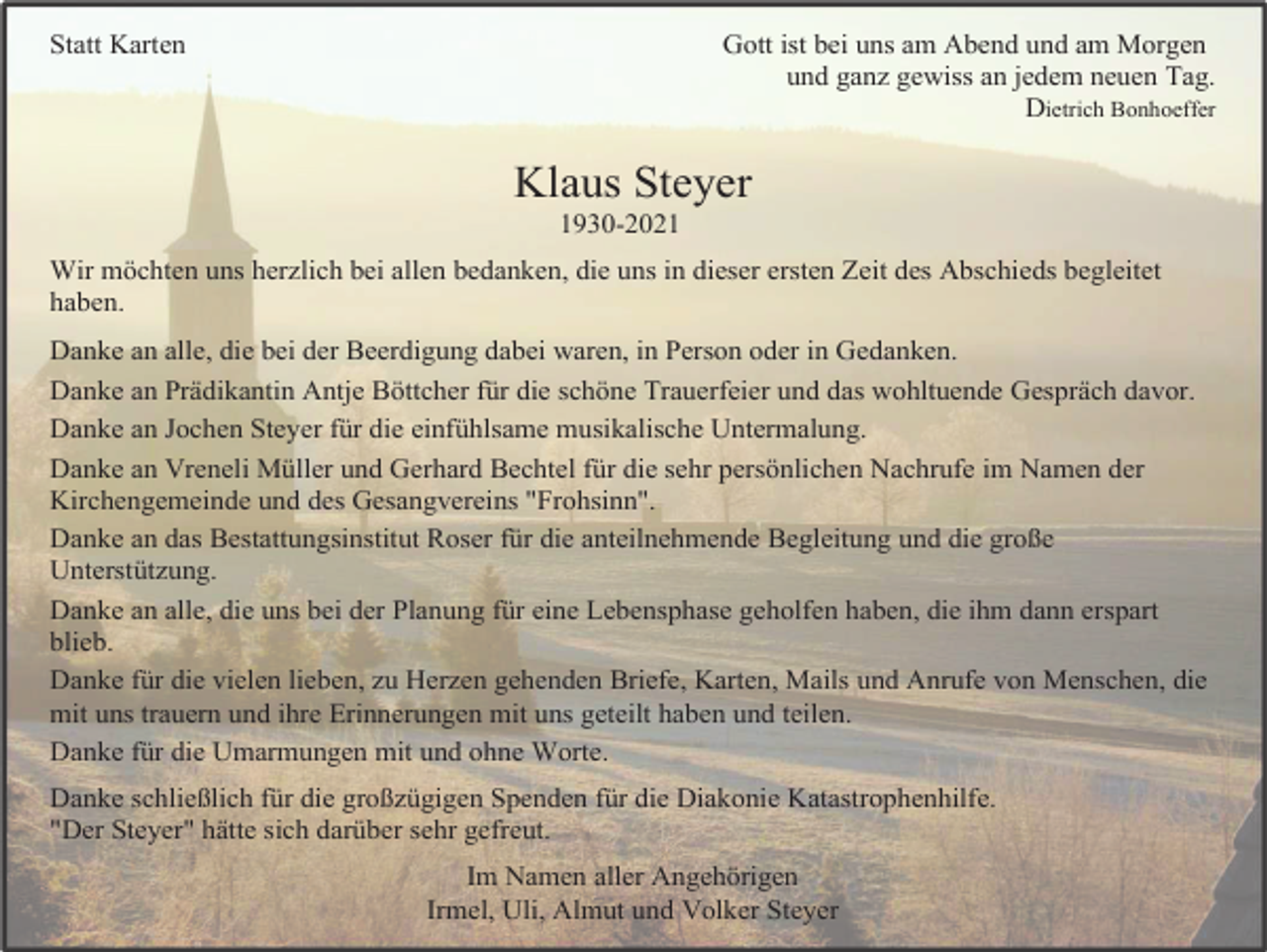 <p>Statt Karten</p><p>Gott ist bei uns am Abend und am Morgen<br />und ganz gewiss an jedem neuen Tag.<br />Dietrich Bonhoeffer</p><p>Klaus Steyer<br />1930-2021<br />Wir möchten uns herzlich bei allen bedanken, die uns in dieser ersten Zeit des Abschieds begleitet<br />haben.<br />Danke an alle, die bei der Beerdigung dabei waren, in Person oder in Gedanken.<br />Danke an Prädikantin Antje Böttcher für die schöne Trauerfeier und das wohltuende Gespräch davor.<br />Danke an Jochen Steyer für die einfühlsame musikalische Untermalung.<br />Danke an Vreneli Müller und Gerhard Bechtel für die sehr persönlichen Nachrufe im Namen der<br />Kirchengemeinde und des Gesangvereins "Frohsinn".<br />Danke an das Bestattungsinstitut Roser für die anteilnehmende Begleitung und die große<br />Unterstützung.<br />Danke an alle, die uns bei der Planung für eine Lebensphase geholfen haben, die ihm dann erspart<br />blieb.<br />Danke für die vielen lieben, zu Herzen gehenden Briefe, Karten, Mails und Anrufe von Menschen, die<br />mit uns trauern und ihre Erinnerungen mit uns geteilt haben und teilen.<br />Danke für die Umarmungen mit und ohne Worte.<br />Danke schließlich für die großzügigen Spenden für die Diakonie Katastrophenhilfe.<br />"Der Steyer" hätte sich darüber sehr gefreut.<br />Im Namen aller Angehörigen<br />Irmel, Uli, Almut und Volker Steyer</p>