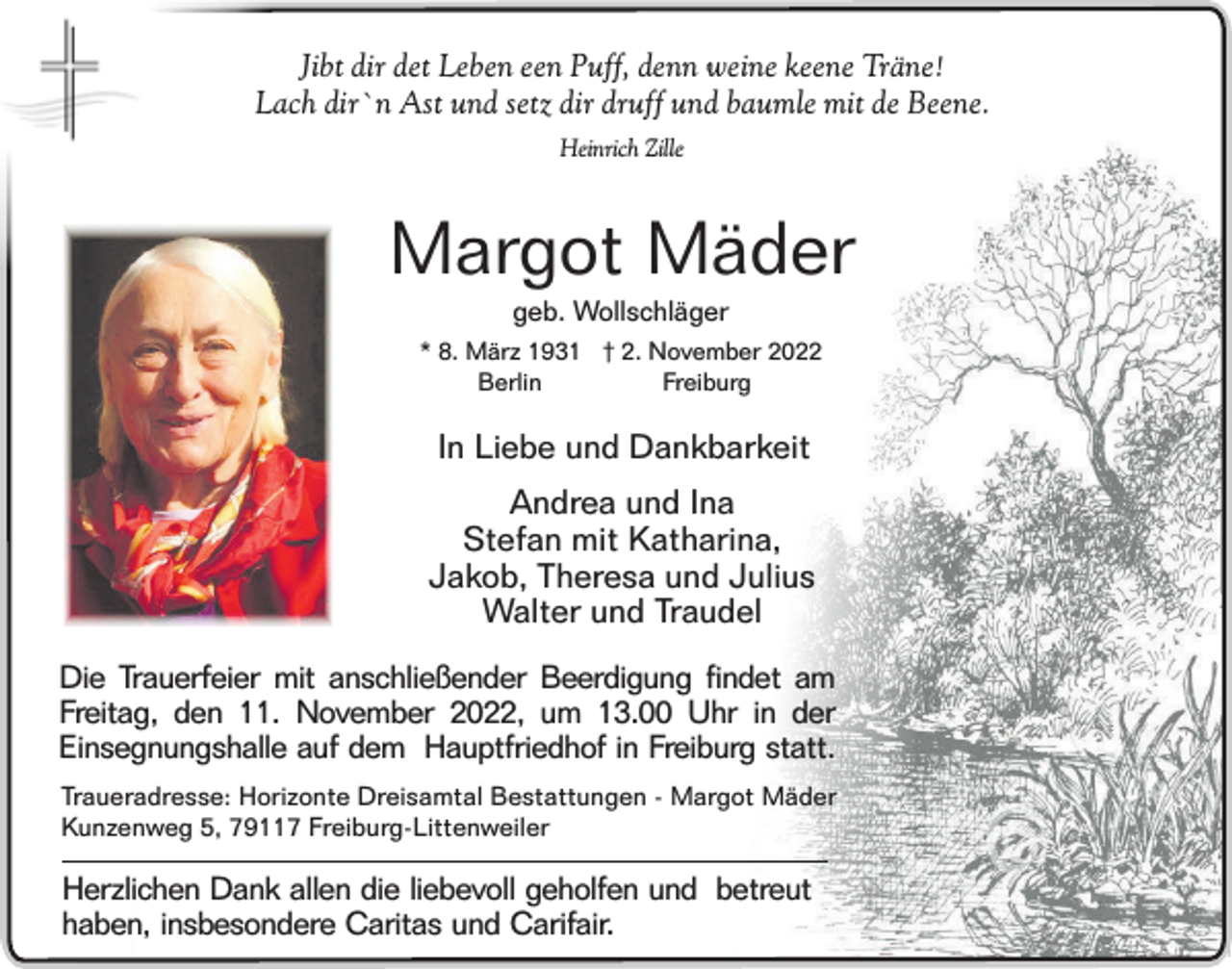 <p>Jibt dir det Leben een Puff, denn weine keene Träne!<br />Lach dir`n Ast und setz dir druff und baumle mit de Beene.<br />Heinrich Zille</p><p>Margot Mäder<br />geb. Wollschläger<br />* 8. März 1931 † 2. November 2022<br />Freiburg<br />Berlin</p><p>In Liebe und Dankbarkeit<br />Andrea und Ina<br />Stefan mit Katharina,<br />Jakob, Theresa und Julius<br />Walter und Traudel<br />Die Trauerfeier mit anschließender Beerdigung findet am<br />Freitag, den 11. November 2022, um 13.00 Uhr in der<br />Einsegnungshalle auf dem Hauptfriedhof in Freiburg statt.<br />Traueradresse: Horizonte Dreisamtal Bestattungen - Margot Mäder<br />Kunzenweg 5, 79117 Freiburg-Littenweiler</p><p>Herzlichen Dank allen die liebevoll geholfen und betreut<br />haben, insbesondere Caritas und Carifair.</p>