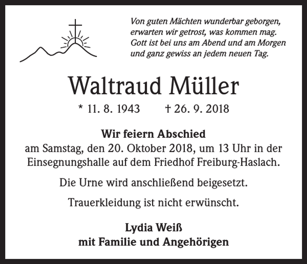 <p>Von guten Mächten wunderbar geborgen,<br />erwarten wir getrost, was kommen mag.<br />Gott ist bei uns am Abend und am Morgen<br />und ganz gewiss an jedem neuen Tag.</p><p>Waltraud Müller<br />* 11. 8. 1943 † 26. 9. 2018<br />Wir feiern Abschied<br />am Samstag, den 20. Oktober 2018, um 13 Uhr in der<br />Einsegnungshalle auf dem Friedhof Freiburg-Haslach.<br />Die Urne wird anschließend beigesetzt.<br />Trauerkleidung ist nicht erwünscht.<br />Lydia Weiß<br />mit Familie und Angehörigen</p>