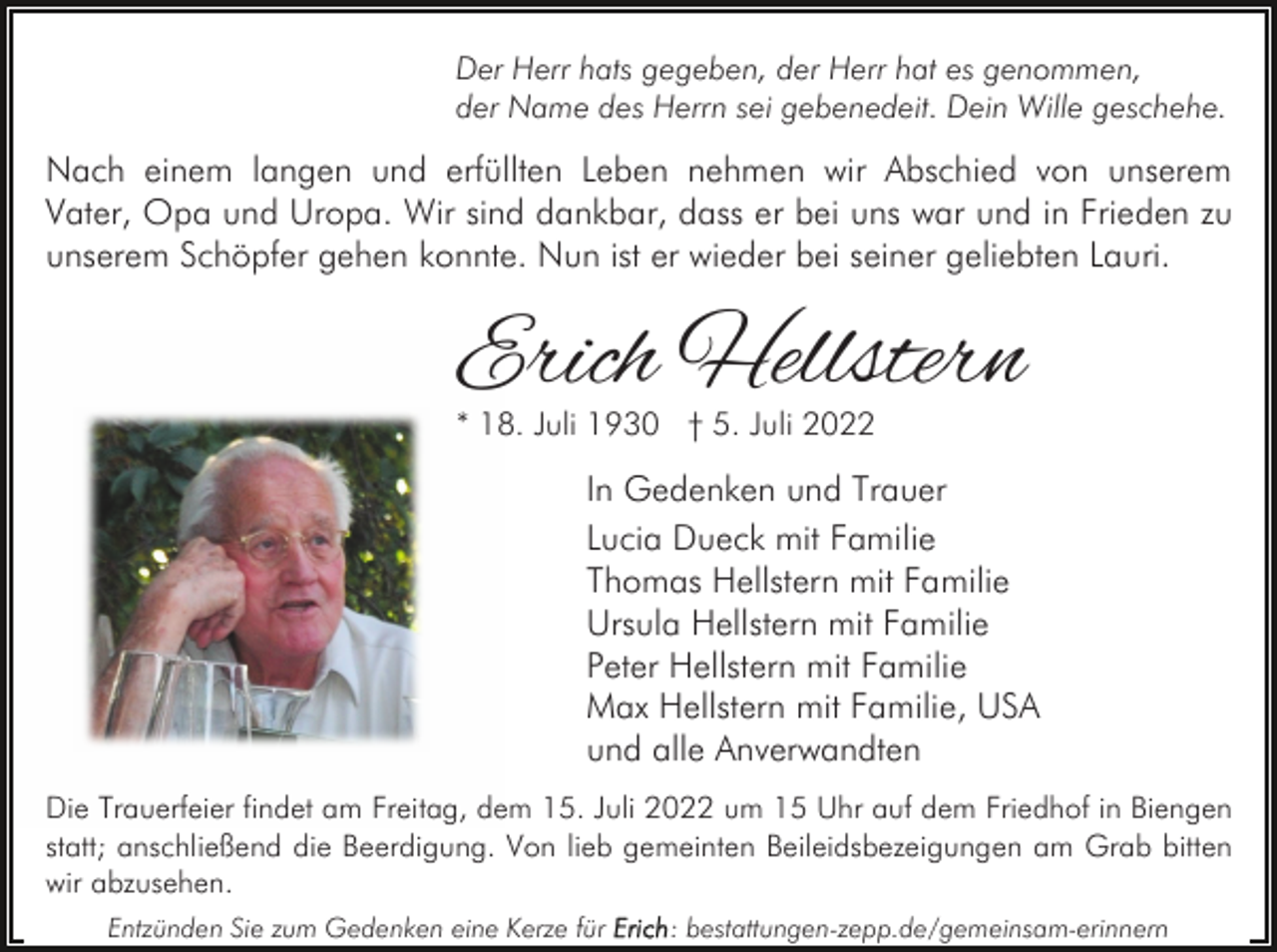<p>Der Herr hats gegeben, der Herr hat es genommen,<br />der Name des Herrn sei gebenedeit. Dein Wille geschehe.</p><p>Nach einem langen und erfüllten Leben nehmen wir Abschied von unserem<br />Vater, Opa und Uropa. Wir sind dankbar, dass er bei uns war und in Frieden zu<br />unserem Schöpfer gehen konnte. Nun ist er wieder bei seiner geliebten Lauri.</p><p>Erich Hellstern<br />* 18. Juli 1930 † 5. Juli 2022</p><p>In Gedenken und Trauer<br />Lucia Dueck mit Familie<br />Thomas Hellstern mit Familie<br />Ursula Hellstern mit Familie<br />Peter Hellstern mit Familie<br />Max Hellstern mit Familie, USA<br />und alle Anverwandten<br />Die Trauerfeier findet am Freitag, dem 15. Juli 2022 um 15 Uhr auf dem Friedhof in Biengen<br />statt; anschließend die Beerdigung. Von lieb gemeinten Beileidsbezeigungen am Grab bitten<br />wir abzusehen.<br />Entzünden Sie zum Gedenken eine Kerze für</p><p>: bestattungen-zepp.de/gemeinsam-erinnern</p>