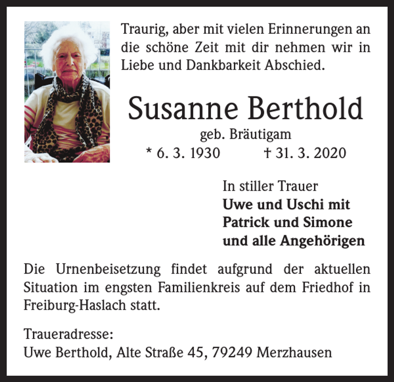 <p>Traurig, aber mit vielen Erinnerungen an<br />die schöne Zeit mit dir nehmen wir in<br />Liebe und Dankbarkeit Abschied.</p><p>Susanne Berthold<br />geb. Bräutigam<br />* 6. 3. 1930<br />† 31. 3. 2020</p><p>In stiller Trauer<br />Uwe und Uschi mit<br />Patrick und Simone<br />und alle Angehörigen<br />Die Urnenbeisetzung findet aufgrund der aktuellen<br />Situation im engsten Familienkreis auf dem Friedhof in<br />Freiburg-Haslach statt.<br />Traueradresse:<br />Uwe Berthold, Alte Straße 45, 79249 Merzhausen</p>