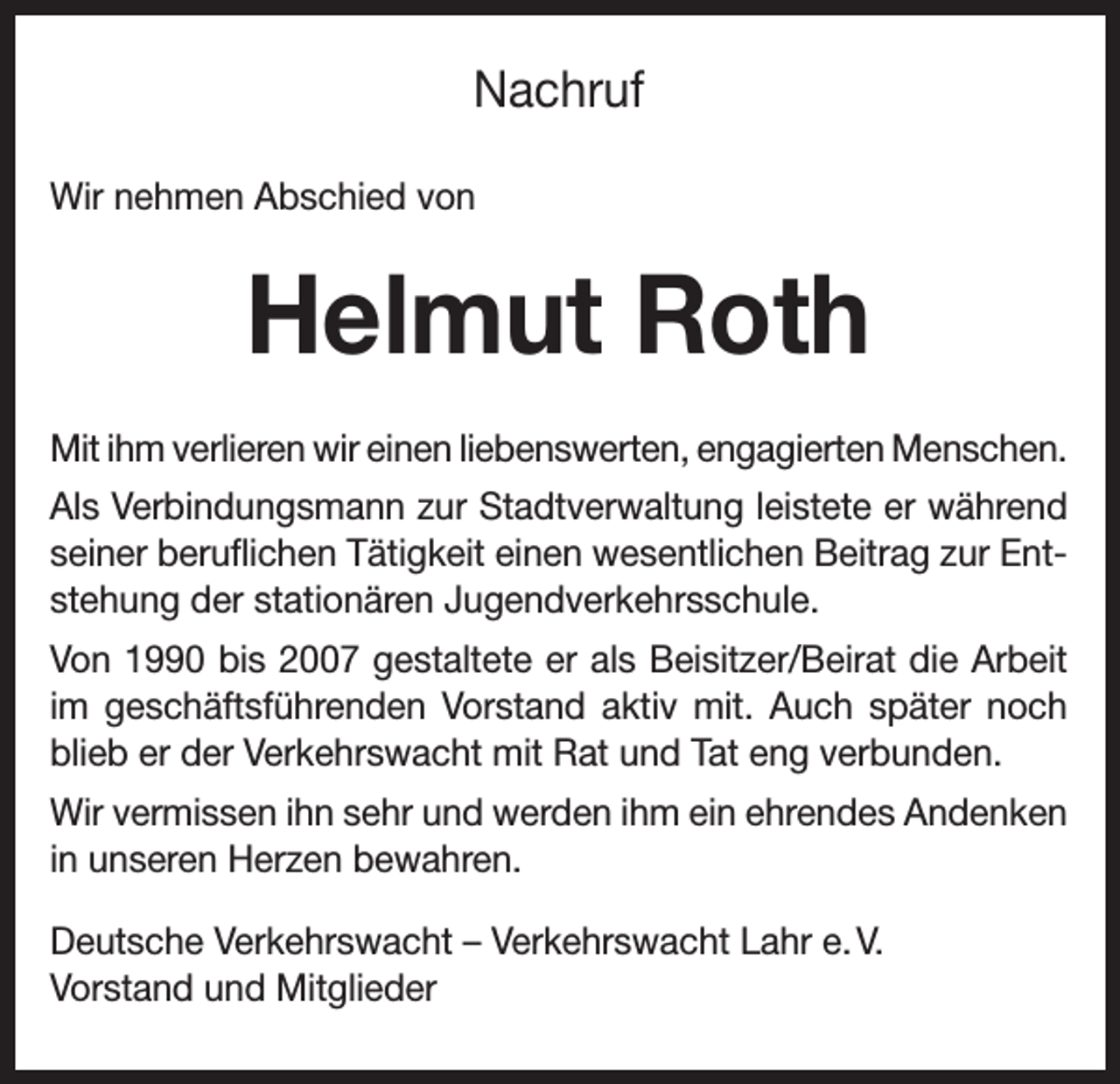 <p>Nachruf<br />Wir nehmen Abschied von</p><p>Helmut Roth<br />Mit ihm verlieren wir einen liebenswerten, engagierten Menschen.<br />Als Verbindungsmann zur Stadtverwaltung leistete er während<br />seiner beruflichen Tätigkeit einen wesentlichen Beitrag zur Entstehung der stationären Jugendverkehrsschule.<br />Von 1990 bis 2007 gestaltete er als Beisitzer/Beirat die Arbeit<br />im geschäftsführenden Vorstand aktiv mit. Auch später noch<br />blieb er der Verkehrswacht mit Rat und Tat eng verbunden.<br />Wir vermissen ihn sehr und werden ihm ein ehrendes Andenken<br />in unseren Herzen bewahren.<br />Deutsche Verkehrswacht – Verkehrswacht Lahr e. V.<br />Vorstand und Mitglieder</p>