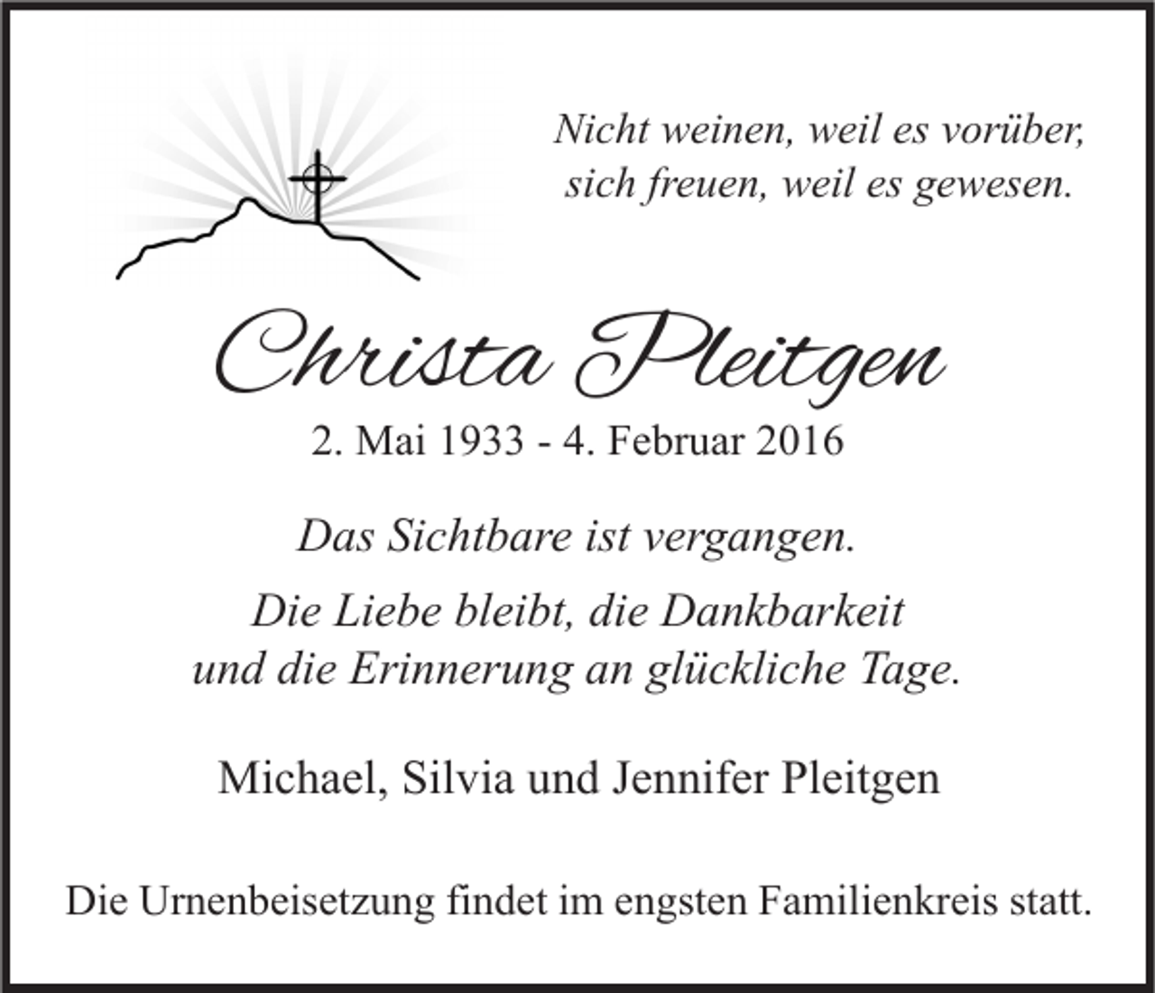 <p>Nicht weinen, weil es vorüber,<br />sich freuen, weil es gewesen.</p><p>Christa Pleitgen<br />2. Mai 1933 - 4. Februar 2016</p><p>Das Sichtbare ist vergangen.<br />Die Liebe bleibt, die Dankbarkeit<br />und die Erinnerung an glückliche Tage.<br />Michael, Silvia und Jennifer Pleitgen<br />Die Urnenbeisetzung findet im engsten Familienkreis statt.</p>