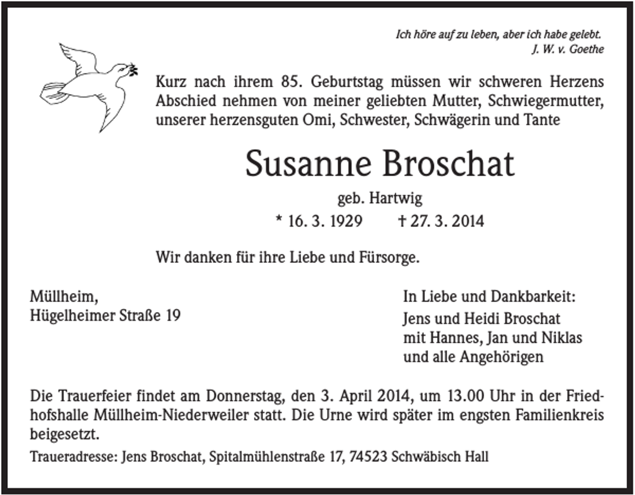 <p>Ich höre auf zu leben, aber ich habe gelebt.<br />J. W. v. Goethe</p><p>Kurz nach ihrem 85. Geburtstag müssen wir schweren Herzens<br />Abschied nehmen von meiner geliebten Mutter, Schwiegermutter,<br />unserer herzensguten Omi, Schwester, Schwägerin und Tante</p><p>Susanne Broschat<br />geb. Hartwig<br />* 16. 3. 1929<br />† 27. 3. 2014<br />Wir danken für ihre Liebe und Fürsorge.<br />Müllheim,<br />Hügelheimer Straße 19</p><p>In Liebe und Dankbarkeit:<br />Jens und Heidi Broschat<br />mit Hannes, Jan und Niklas<br />und alle Angehörigen</p><p>Die Trauerfeier findet am Donnerstag, den 3. April 2014, um 13.00 Uhr in der Friedhofshalle Müllheim-Niederweiler statt. Die Urne wird später im engsten Familienkreis<br />beigesetzt.<br />Traueradresse: Jens Broschat, Spitalmühlenstraße 17, 74523 Schwäbisch Hall</p>