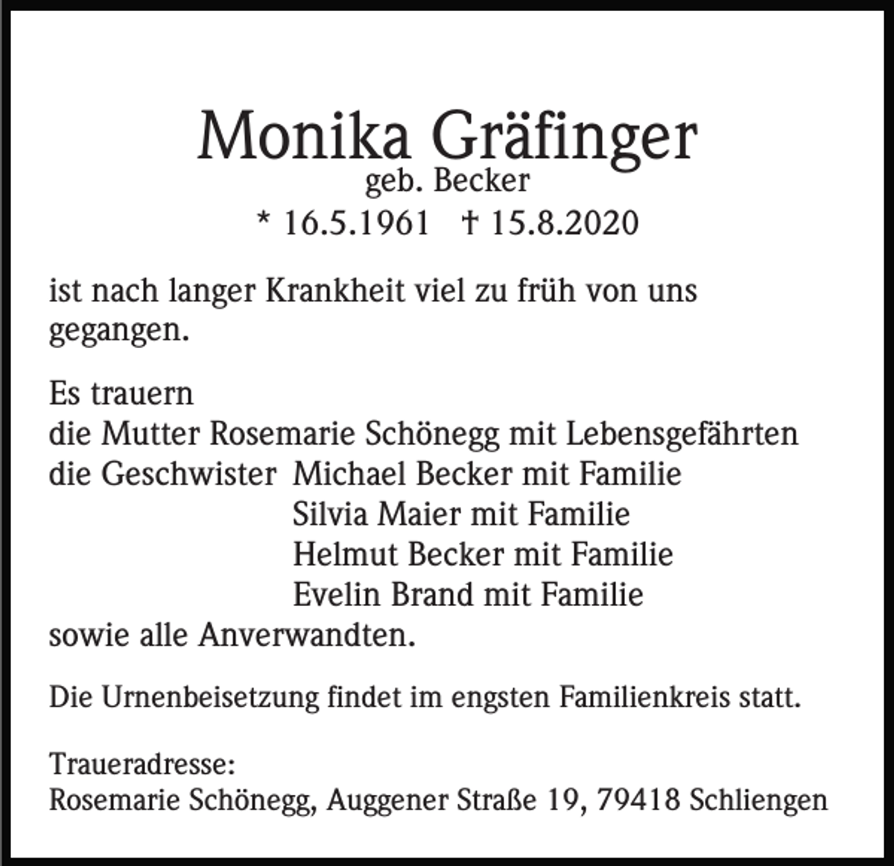 <p>Monika<br />Gräfinger<br />geb. Becker<br />* 16.5.1961 † 15.8.2020<br />ist nach langer Krankheit viel zu früh von uns<br />gegangen.<br />Es trauern<br />die Mutter Rosemarie Schönegg mit Lebensgefährten<br />die Geschwister Michael Becker mit Familie<br />Silvia Maier mit Familie<br />Helmut Becker mit Familie<br />Evelin Brand mit Familie<br />sowie alle Anverwandten.<br />Die Urnenbeisetzung findet im engsten Familienkreis statt.<br />Traueradresse:<br />Rosemarie Schönegg, Auggener Straße 19, 79418 Schliengen</p>