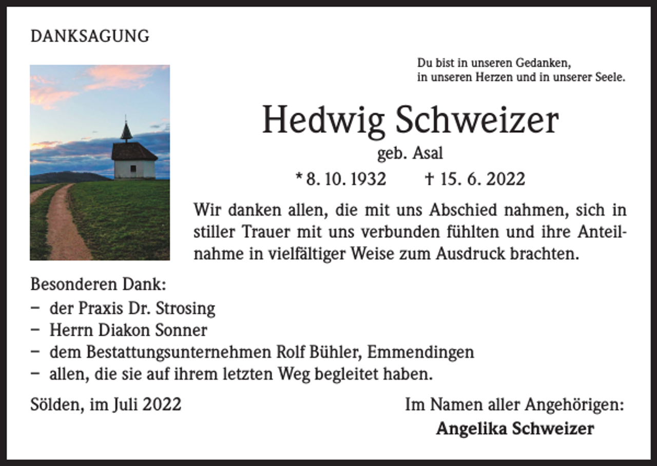 <p>DANKSAGUNG<br />Du bist in unseren Gedanken,<br />in unseren Herzen und in unserer Seele.</p><p>Hedwig Schweizer<br />geb. Asal<br />* 8. 10. 1932 † 15. 6. 2022</p><p>Wir danken allen, die mit uns Abschied nahmen, sich in<br />stiller Trauer mit uns verbunden fühlten und ihre Anteilnahme in vielfältiger Weise zum Ausdruck brachten.<br />Besonderen Dank:<br />– der Praxis Dr. Strosing<br />– Herrn Diakon Sonner<br />– dem Bestattungsunternehmen Rolf Bühler, Emmendingen<br />– allen, die sie auf ihrem letzten Weg begleitet haben.<br />Sölden, im Juli 2022</p><p>Im Namen aller Angehörigen:<br />Angelika Schweizer</p>