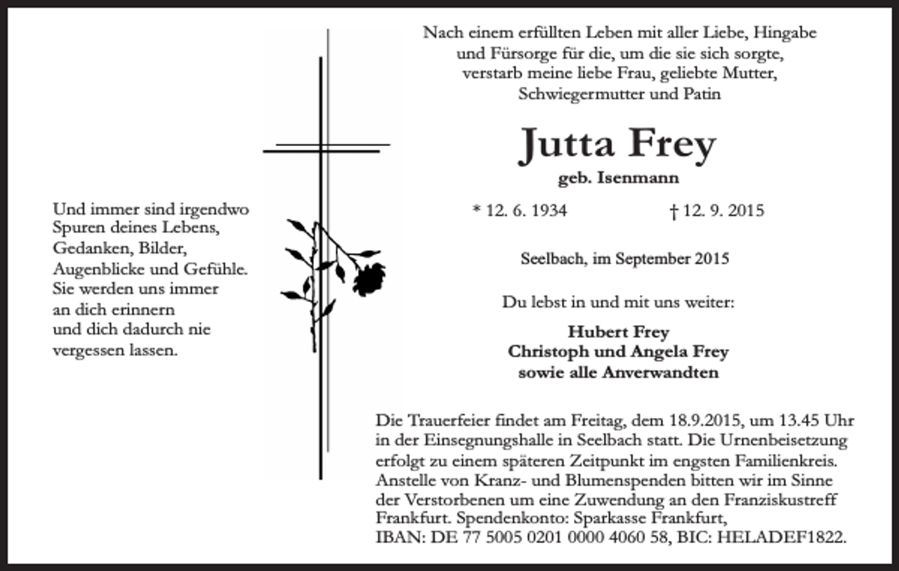 <p>Nach einem erfüllten Leben mit aller Liebe, Hingabe<br />und Fürsorge für die, um die sie sich sorgte,<br />verstarb meine liebe Frau, geliebte Mutter,<br />Schwiegermutter und Patin</p><p>Jutta Frey<br />geb. Isenmann</p><p>Und immer sind irgendwo<br />Spuren deines Lebens,<br />Gedanken, Bilder,<br />Augenblicke und Gefühle.<br />Sie werden uns immer<br />an dich erinnern<br />und dich dadurch nie<br />vergessen lassen.</p><p>* 12. 6. 1934</p><p>† 12. 9. 2015</p><p>Seelbach, im September 2015</p><p>Du lebst in und mit uns weiter:<br />Hubert Frey<br />Christoph und Angela Frey<br />sowie alle Anverwandten<br />Die Trauerfeier findet am Freitag, dem 18.9.2015, um 13.45 Uhr<br />in der Einsegnungshalle in Seelbach statt. Die Urnenbeisetzung<br />erfolgt zu einem späteren Zeitpunkt im engsten Familienkreis.<br />Anstelle von Kranz- und Blumenspenden bitten wir im Sinne<br />der Verstorbenen um eine Zuwendung an den Franziskustreff<br />Frankfurt. Spendenkonto: Sparkasse Frankfurt,<br />IBAN: DE 77 5005 0201 0000 4060 58, BIC: HELADEF1822.</p>