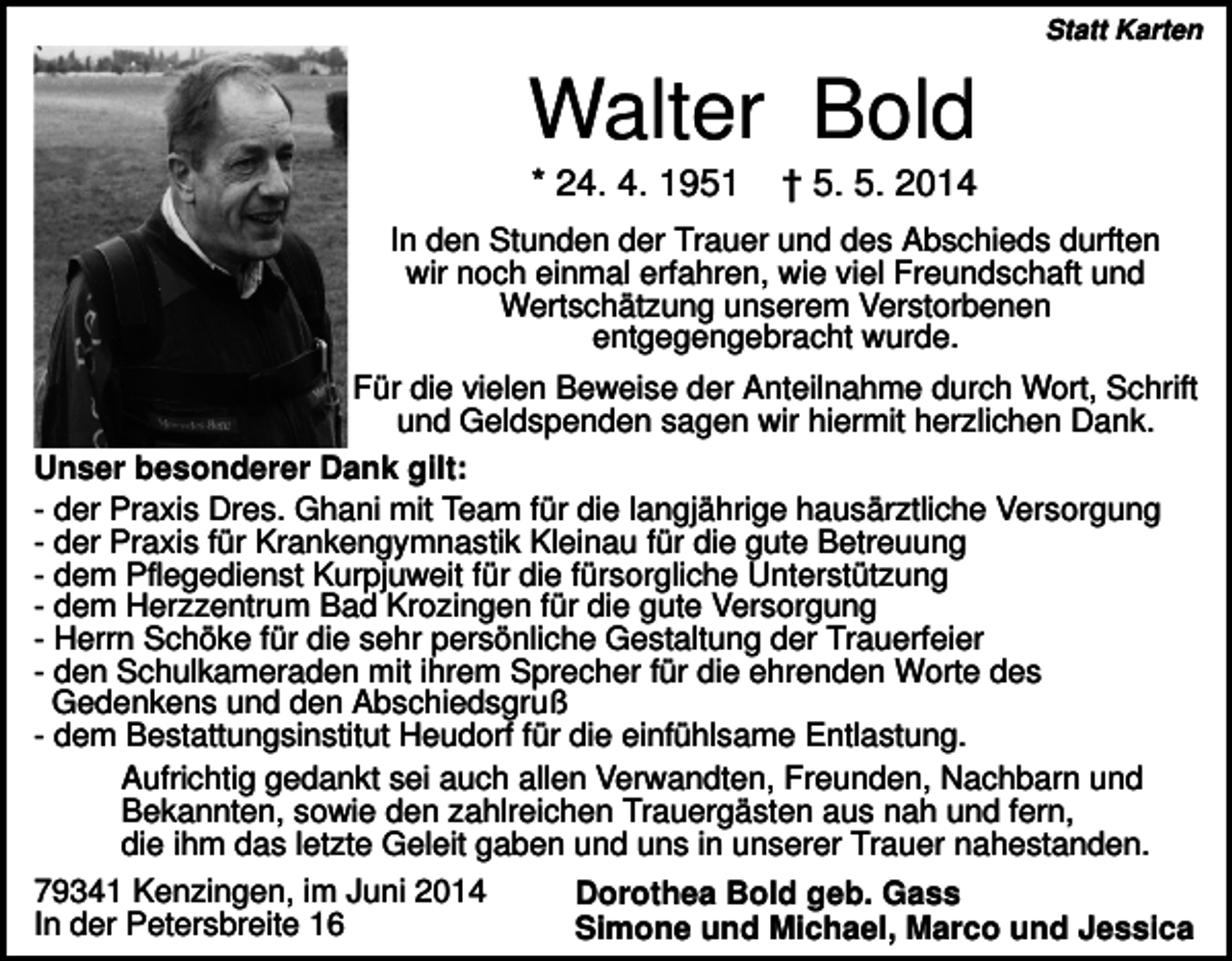<p>Statt Karten</p><p>Walter Bold<br />* 24. 4. 1951</p><p>† 5. 5. 2014</p><p>In den Stunden der Trauer und des Abschieds durften<br />wir noch einmal erfahren, wie viel Freundschaft und<br />Wertschätzung unserem Verstorbenen<br />entgegengebracht wurde.<br />Für die vielen Beweise der Anteilnahme durch Wort, Schrift<br />und Geldspenden sagen wir hiermit herzlichen Dank.<br />Unser besonderer Dank gilt:<br />- der Praxis Dres. Ghani mit Team für die langjährige hausärztliche Versorgung<br />- der Praxis für Krankengymnastik Kleinau für die gute Betreuung<br />- dem Pflegedienst Kurpjuweit für die fürsorgliche Unterstützung<br />- dem Herzzentrum Bad Krozingen für die gute Versorgung<br />- Herrn Schöke für die sehr persönliche Gestaltung der Trauerfeier<br />- den Schulkameraden mit ihrem Sprecher für die ehrenden Worte des<br />Gedenkens und den Abschiedsgruß<br />- dem Bestattungsinstitut Heudorf für die einfühlsame Entlastung.<br />Aufrichtig gedankt sei auch allen Verwandten, Freunden, Nachbarn und<br />Bekannten, sowie den zahlreichen Trauergästen aus nah und fern,<br />die ihm das letzte Geleit gaben und uns in unserer Trauer nahestanden.<br />79341 Kenzingen, im Juni 2014<br />In der Petersbreite 16</p><p>Dorothea Bold geb. Gass<br />Simone und Michael, Marco und Jessica</p>