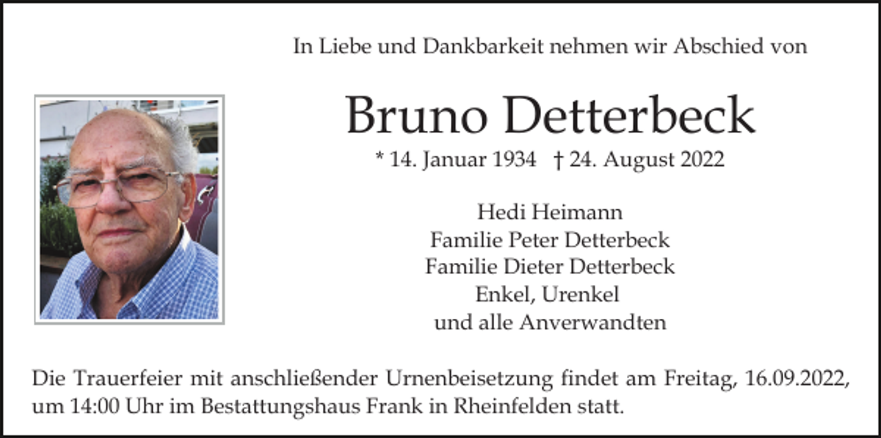 <p>In Liebe und Dankbarkeit nehmen wir Abschied von</p><p>Bruno Detterbeck<br />* 14. Januar 1934 † 24. August 2022<br />Hedi Heimann<br />Familie Peter Detterbeck<br />Familie Dieter Detterbeck<br />Enkel, Urenkel<br />und alle Anverwandten<br />Die Trauerfeier mit anschließender Urnenbeisetzung findet am Freitag, 16.09.2022,<br />um 14:00 Uhr im Bestattungshaus Frank in Rheinfelden statt.</p>
