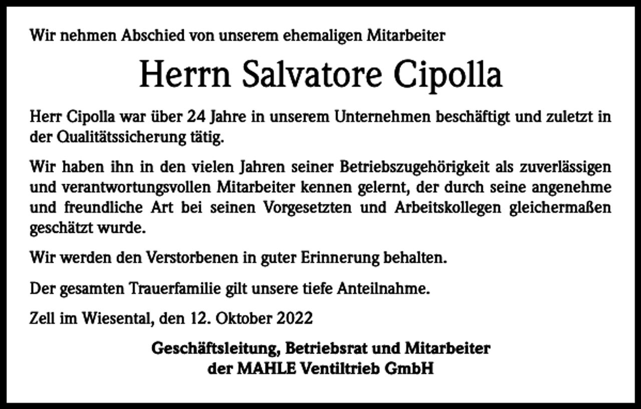 <p>Wir nehmen Abschied von unserem ehemaligen Mitarbeiter</p><p>Herrn Salvatore Cipolla<br />Herr Cipolla war über 24 Jahre in unserem Unternehmen beschäftigt und zuletzt in<br />der Qualitätssicherung tätig.<br />Wir haben ihn in den vielen Jahren seiner Betriebszugehörigkeit als zuverlässigen<br />und verantwortungsvollen Mitarbeiter kennen gelernt, der durch seine angenehme<br />und freundliche Art bei seinen Vorgesetzten und Arbeitskollegen gleichermaßen<br />­geschätzt wurde.<br />Wir werden den Verstorbenen in guter Erinnerung behalten.<br />Der gesamten Trauerfamilie gilt unsere tiefe Anteilnahme.<br />Zell im Wiesental, den 12. Oktober 2022<br />Geschäftsleitung, Betriebsrat und Mitarbeiter<br />der MAHLE Ventiltrieb GmbH</p>