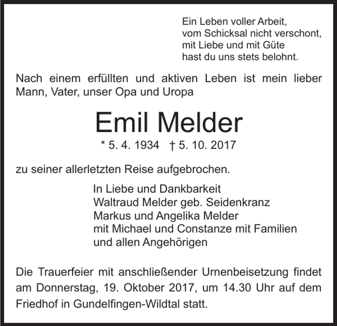 <p>Ei<br />Ein<br />n LLeben<br />e b e n vvoller<br />oll er Ar<br />Arbeit,<br />b eit ,<br />vvom<br />o m Schicksal<br />S c hi c k s al nicht<br />ni c ht vverschont,<br />e r s c h o nt,<br />mit<br />e b e uund<br />n d mit<br />üt e<br />mitLiLiebe<br />mit GGüte<br />stets<br />hhast<br />a st ddu<br />u uuns<br />n s st<br />et s bbelohnt.<br />el o h nt.</p><p>NNach<br />a c h eieinem<br />n e m erf<br />üllt e n uund<br />n d aaktiven<br />kti v e n LLeben<br />e b e n i ist<br />s t mein<br />m ei n lilieber<br />e b er<br />erfüllten<br />Mann,<br />M a n n, VVater,<br />at er, uunser<br />n s er OOpa<br />p a und<br />u n d Uropa<br />Ur o p a</p><p>EEmil<br />mil Melder<br />M el d er<br />* 5.<br />5. 4.<br />4. 1934<br />1 9 3 4 †† 5.<br />5. 10.<br />1 0. 2017<br />20 1 7</p><p>zzu<br />u sseiner<br />ei n er allerletzten<br />all erl et zt e n Reise<br />R ei s e aaufgebrochen.<br />uf g e br o c h e n.<br />I n Liebe<br />In<br />Li e b e und<br />u n d Dankbarkeit<br />D a n k b ar keit<br />WWaltraud<br />altr a u d MMelder<br />el d er g geb.<br />e b. SSeidenkranz<br />ei d e n kr a n z<br />MMarkus<br />ar k u s uund<br />n d AAngelika<br />n g eli k a MMelder<br />el d er<br />mit<br />c h a el uund<br />n d CConstanze<br />o n st a n z e mit<br />mit Familien<br />F a mili e n<br />mit Mi<br />Michael<br />uund<br />n d all<br />e n Angehörigen<br />A n g e h öri g e n<br />allen<br />Di e TrTrauerfeier<br />Die<br />a u erf ei er mit<br />mit aanschließender<br />n s c hli e ß e n d er Urnenbeisetzung<br />Ur n e n b ei s et z u n g fifindet<br />n d et<br />a m Donnerstag,<br />D o n n er st a g, 119.<br />9. Oktober<br />O kt o b er 2017,<br />2 0 1 7, um<br />u m 14.30<br />1 4. 3 0 UUhr<br />hr aauf<br />uf ddem<br />e m<br />am<br />Fri<br />e d h of i in<br />n Gundelfingen-Wildtal<br />G u n d elfi n g e n- Wil dt al st<br />att.<br />Friedhof<br />statt.</p>
