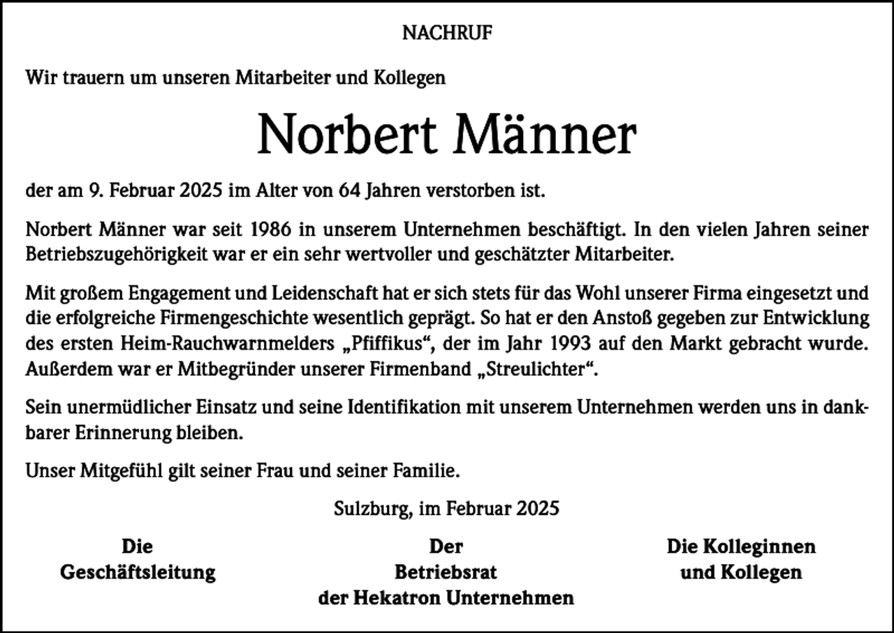 <p>NACHRUF<br />Wir trauern um unseren Mitarbeiter und Kollegen</p><p>Norbert Männer<br />der am 9. Februar 2025 im Alter von 64 Jahren verstorben ist.<br />Norbert Männer war seit 1986 in unserem Unternehmen beschäftigt. In den vielen Jahren seiner<br />Betriebszugehörigkeit war er ein sehr wertvoller und geschätzter Mitarbeiter.<br />Mit großem Engagement und Leidenschaft hat er sich stets für das Wohl unserer Firma eingesetzt und<br />die erfolgreiche Firmengeschichte wesentlich geprägt. So hat er den Anstoß gegeben zur Entwicklung<br />des ersten Heim-Rauchwarnmelders „Pfiffikus“, der im Jahr 1993 auf den Markt gebracht wurde.<br />Außerdem war er Mitbegründer unserer Firmenband „Streulichter“.<br />Sein unermüdlicher Einsatz und seine Identifikation mit unserem Unternehmen werden uns in dankbarer Erinnerung bleiben.<br />Unser Mitgefühl gilt seiner Frau und seiner Familie.<br />Sulzburg, im Februar 2025</p><p>Die<br />Geschäftsleitung</p><p>Der<br />Betriebsrat<br />der Hekatron Unternehmen</p><p>Die Kolleginnen<br />und Kollegen</p>