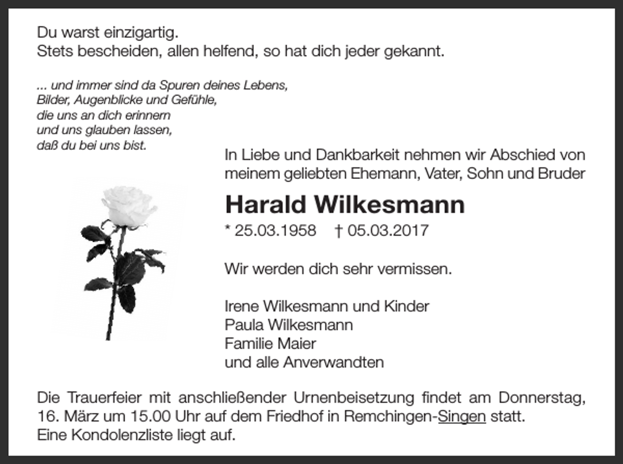 <p>Du warst einzigartig.<br />Stets bescheiden, allen helfend, so hat dich jeder gekannt.<br />... und immer sind da Spuren deines Lebens,<br />Bilder, Augenblicke und Gefühle,<br />die uns an dich erinnern<br />und uns glauben lassen,<br />daß du bei uns bist.</p><p>In Liebe und Dankbarkeit nehmen wir Abschied von<br />meinem geliebten Ehemann, Vater, Sohn und Bruder</p><p>Harald Wilkesmann<br />* 25.03.1958</p><p>† 05.03.2017</p><p>Wir werden dich sehr vermissen.<br />Irene Wilkesmann und Kinder<br />Paula Wilkesmann<br />Familie Maier<br />und alle Anverwandten<br />Die Trauerfeier mit anschließender Urnenbeisetzung findet am Donnerstag,<br />16. März um 15.00 Uhr auf dem Friedhof in Remchingen-Singen statt.<br />Eine Kondolenzliste liegt auf.</p>