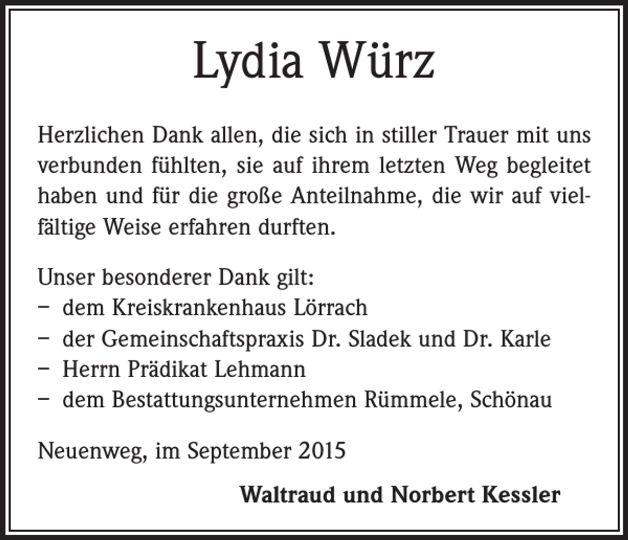 <p>Lydia Würz<br />Herzlichen Dank allen, die sich in stiller Trauer mit uns<br />verbunden fühlten, sie auf ihrem letzten Weg begleitet<br />haben und für die große Anteilnahme, die wir auf viel­<br />fältige Weise erfahren durften.<br />Unser besonderer Dank gilt:<br />– dem Kreiskrankenhaus Lörrach<br />– der Gemeinschaftspraxis Dr. Sladek und Dr. Karle<br />– Herrn Prädikat Lehmann<br />– dem Bestattungsunternehmen Rümmele, Schönau<br />Neuenweg, im September 2015</p><p>Waltraud und Norbert Kessler</p>