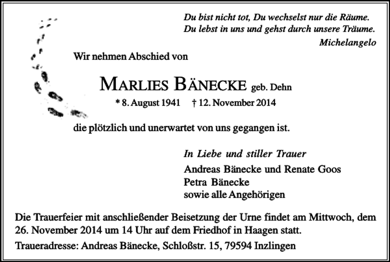 <p>Du bist nicht tot, Du wechselst nur die Räume.<br />Du lebst in uns und gehst durch unsere Träume.<br />Michelangelo</p><p>Wir nehmen Abschied von</p><p>MARLIES BÄNECKE geb. Dehn<br />* 8. August 1941</p><p>† 12. November 2014</p><p>die plötzlich und unerwartet von uns gegangen ist.<br />In Liebe und stiller Trauer<br />Andreas Bänecke und Renate Goos<br />Petra Bänecke<br />sowie alle Angehörigen<br />Die Trauerfeier mit anschließender Beisetzung der Urne findet am Mittwoch, dem<br />26. November 2014 um 14 Uhr auf dem Friedhof in Haagen statt.<br />Traueradresse: Andreas Bänecke, Schloßstr. 15, 79594 Inzlingen</p>